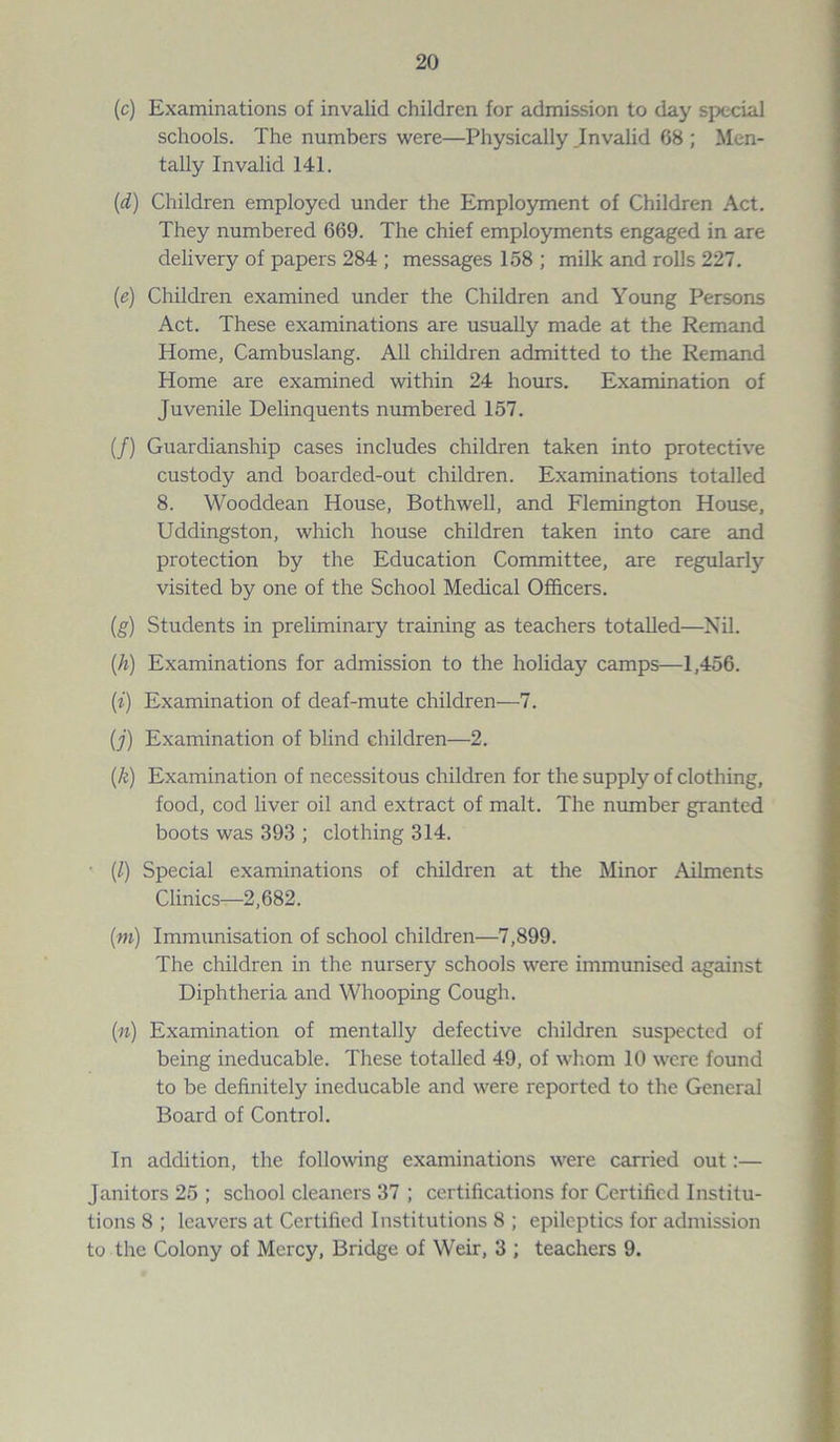 (c) Examinations of invalid children for admission to day special schools. The numbers were—Physically .Invalid 68 ; Men- tally Invalid 141. (d) Children employed under the Employment of Children Act. They numbered 669. The chief employments engaged in are delivery of papers 284 ; messages 158 ; milk and rolls 227. (e) Children examined under the Children and Young Persons Act. These examinations are usually made at the Remand Home, Cambuslang. All children admitted to the Remand Home are examined within 24 hours. Examination of Juvenile Delinquents numbered 157. (/) Guardianship cases includes children taken into protective custody and boarded-out children. Examinations totalled 8. Wooddean House, Bothwell, and Flemington House, Uddingston, which house children taken into care and protection by the Education Committee, are regularly- visited by one of the School Medical Officers. (g) Students in preliminary training as teachers totalled—Nil. (h) Examinations for admission to the holiday camps—1,456. (i) Examination of deaf-mute children—7. (j) Examination of blind children—2. (k) Examination of necessitous children for the supply of clothing, food, cod liver oil and extract of malt. The number granted boots was 393 ; clothing 314. • (/) Special examinations of children at the Minor Ailments Clinics—2,682. (m) Immunisation of school children—7,899. The children in the nursery schools were immunised against Diphtheria and Whooping Cough. (n) Examination of mentally defective children suspected of being ineducable. These totalled 49, of whom 10 were found to be definitely ineducable and were reported to the General Board of Control. In addition, the following examinations were carried out:— Janitors 25 ; school cleaners 37 ; certifications for Certified Institu- tions 8 ; leavers at Certified Institutions 8 ; epileptics for admission to the Colony of Mercy, Bridge of Weir, 3 ; teachers 9.