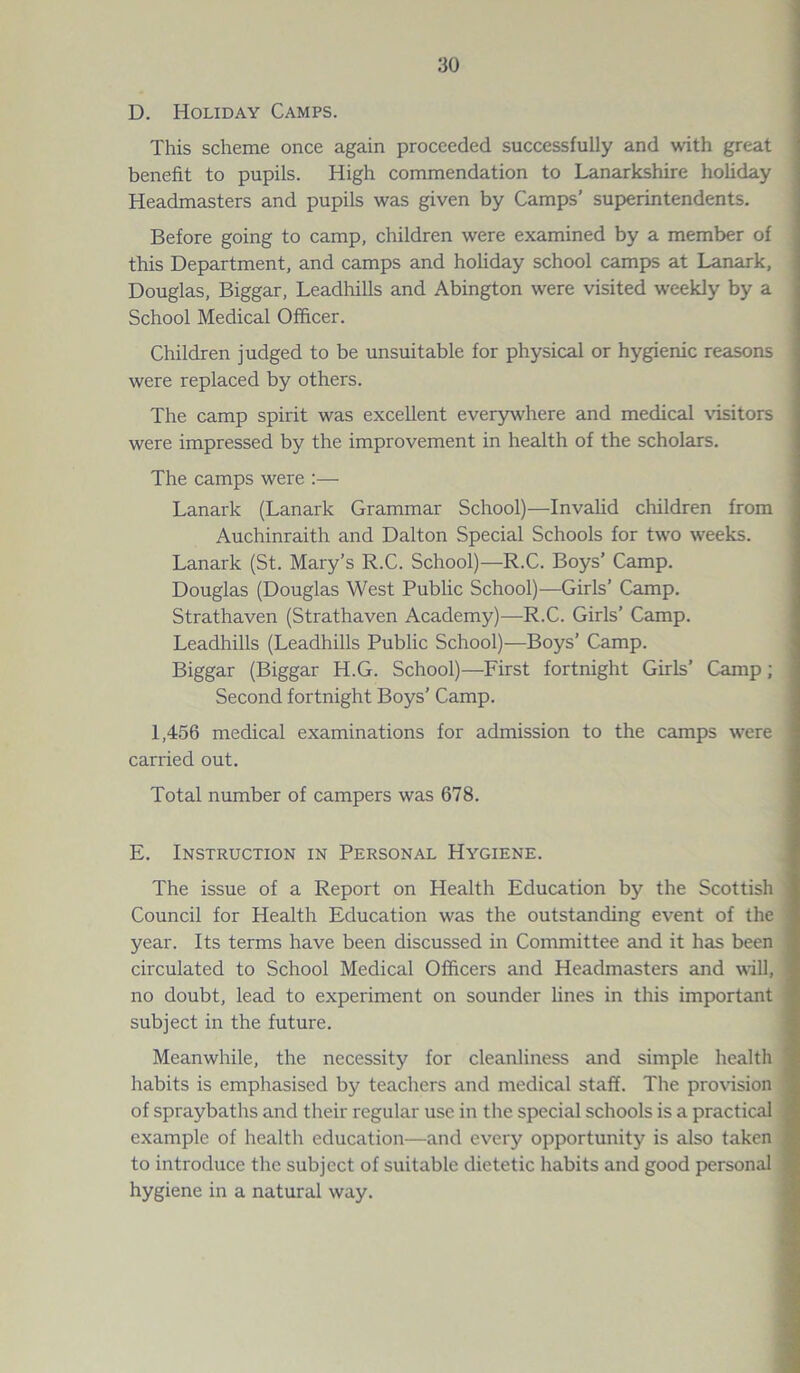 D. Holiday Camps. This scheme once again proceeded successfully and with great benefit to pupils. High commendation to Lanarkshire holiday Headmasters and pupils was given by Camps’ superintendents. Before going to camp, children were examined by a member of this Department, and camps and holiday school camps at Lanark, Douglas, Biggar, Leadhills and Abington were visited weekly by a School Medical Officer. Children judged to be unsuitable for physical or hygienic reasons were replaced by others. The camp spirit was excellent everywhere and medical visitors were impressed by the improvement in health of the scholars. The camps were :— Lanark (Lanark Grammar School)—Invalid children from Auchinraith and Dalton Special Schools for two weeks. Lanark (St. Mary’s R.C. School)—R.C. Boys’ Camp. Douglas (Douglas West Public School)—Girls’ Camp. Strathaven (Strathaven Academy)—R.C. Girls’ Camp. Leadhills (Leadhills Public School)—Boys’ Camp. Biggar (Biggar H.G. School)—First fortnight Girls’ Camp; Second fortnight Boys’ Camp. 1,456 medical examinations for admission to the camps were carried out. Total number of campers was 678. E. Instruction in Personal Hygiene. The issue of a Report on Health Education by the Scottish Council for Health Education was the outstanding event of the year. Its terms have been discussed in Committee and it has been circulated to School Medical Officers and Headmasters and will, no doubt, lead to experiment on sounder lines in this important subject in the future. Meanwhile, the necessity for cleanliness and simple health habits is emphasised by teachers and medical staff. The provision of spraybaths and their regular use in the special schools is a practical example of health education—and every opportunity is also taken to introduce the subject of suitable dietetic habits and good personal hygiene in a natural way.