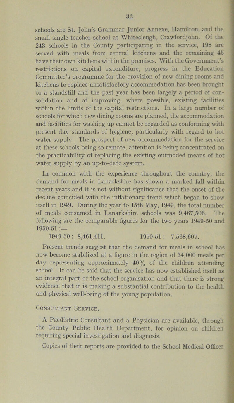 schools arc St. John’s Grammar Junior Annexe, Hamilton, and the small single-teacher school at Whiteclc-ugh, Crawfordjohn. Of the 243 schools in the County participating in the service, 198 are served with meals from central kitchens and the remaining 45 have their own kitchens within the premises. With the Government’s restrictions on capital expenditure, progress in the Education Committee’s programme for the provision of new dining rooms and kitchens to replace unsatisfactory accommodation has been brought to a standstill and the past year has been largely a period of con- solidation and of improving, where possible, existing facilities within the limits of the capital restrictions. In a large number of schools for which new dining rooms are planned, the accommodation and facilities for washing up cannot be regarded as conforming with present day standards of hygiene, particularly with regard to hot water supply. The prospect of new accommodation for the service at these schools being so remote, attention is being concentrated on the practicability of replacing the existing outmoded means of hot water supply by an up-to-date system. In common with the experience throughout the country, the demand for meals in Lanarkshire has shown a marked fall within recent years and it is not without significance that the onset of the decline coincided with the inflationary trend which began to show itself in 1949. During the year to 15th May, 1949, the total number of meals consumed in Lanarkshire schools was 9,467,506. The following are the comparable figures for the two years 1949-50 and 1950-51 — 1949-50: 8,461,411. 1950-51: 7,568,607. Present trends suggest that the demand for meals in school has now become stabilized at a figure in the region of 34,000 meals per day representing approximately 40% of the children attending school. It can be said that the service has now established itself as an integral part of the school organisation and that there is strong evidence that it is making a substantial contribution to the health and physical well-being of the young population. Consultant Service. A Paediatric Consultant and a Physician are available, through the County Public Health Department, for opinion on children requiring special investigation and diagnosis. Copies of their reports are provided to the School Medical Officer