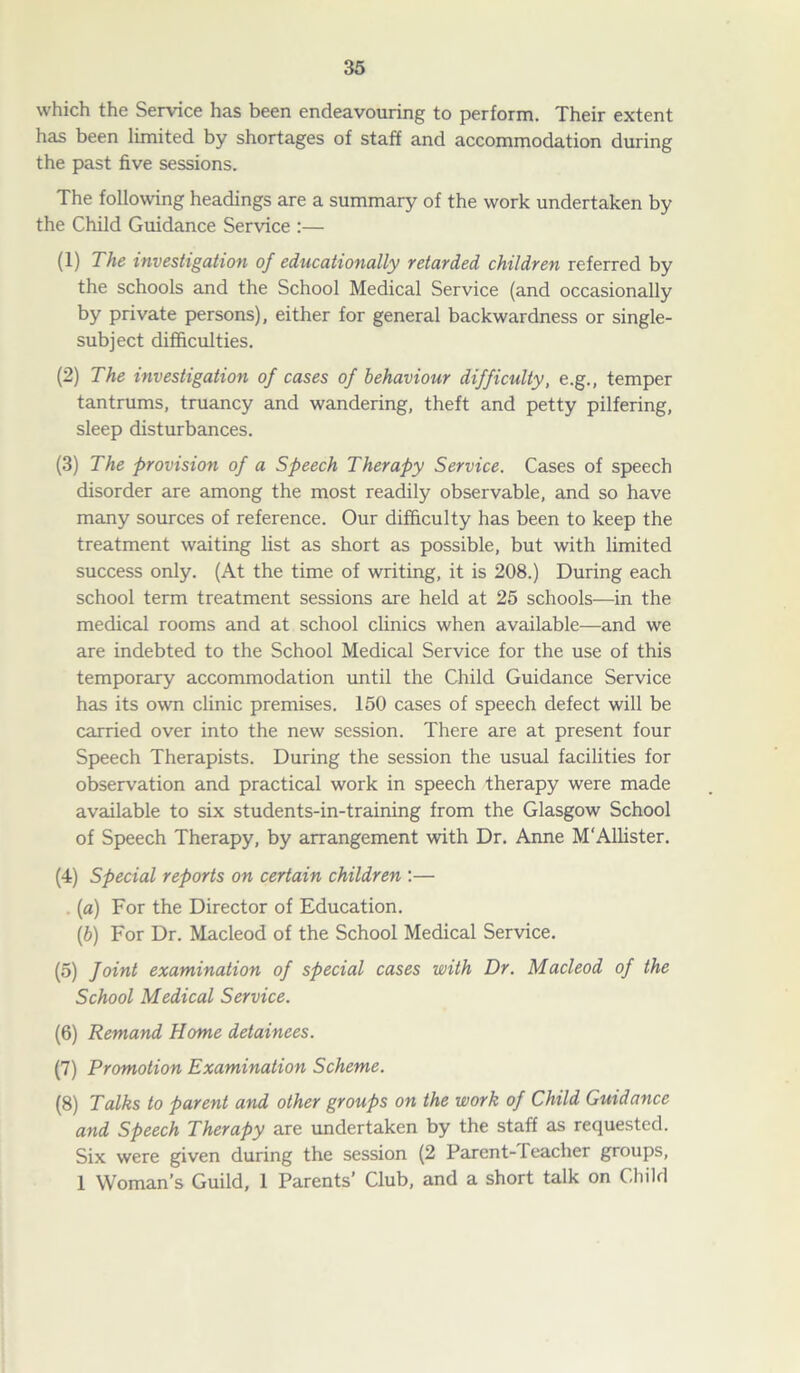 which the Service has been endeavouring to perforin. Their extent has been limited by shortages of staff and accommodation during the past five sessions. The following headings are a summary of the work undertaken by the Child Guidance Service :— (1) The investigation of educationally retarded children referred by the schools and the School Medical Service (and occasionally by private persons), either for general backwardness or single- subject difficulties. (2) The investigation of cases of behaviour difficulty, e.g., temper tantrums, truancy and wandering, theft and petty pilfering, sleep disturbances. (3) The provision of a Speech Therapy Service. Cases of speech disorder are among the most readily observable, and so have many sources of reference. Our difficulty has been to keep the treatment waiting list as short as possible, but with limited success only. (At the time of writing, it is 208.) During each school term treatment sessions are held at 25 schools—in the medical rooms and at school clinics when available—and we are indebted to the School Medical Service for the use of this temporary accommodation until the Child Guidance Service has its own clinic premises. 150 cases of speech defect will be carried over into the new session. There are at present four Speech Therapists. During the session the usual facilities for observation and practical work in speech therapy were made available to six students-in-training from the Glasgow School of Speech Therapy, by arrangement with Dr. Anne M'Allister. (4) Special reports on certain children :— (a) For the Director of Education. [b) For Dr. Macleod of the School Medical Service. (5) foint examination of special cases with Dr. Macleod of the School Medical Service. (6) Remand Home detainees. (7) Promotion Examination Scheme. (8) Talks to parent and other groups on the work of Child Guidance and Speech Therapy are undertaken by the staff as requested. Six were given during the session (2 Parent-teacher groups, 1 Woman’s Guild, 1 Parents’ Club, and a short talk on Child