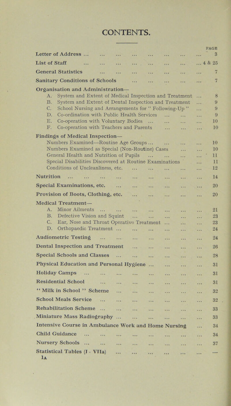 CONTENTS PAGE Letter of Address ... ... ... ... ... ... 3 List of Staff ... ... ... ... ... ... 4 & 25 General Statistics ... ... ... ... ... 7 Sanitary Conditions of Schools ... 7 Organisation and Administration— A. System and Extent of Medical Inspection and Treatment ... 8 B. System and Extent of Dental Inspection and Treatment ... 9 C. School Nursing and Arrangements for “ Following-Up ” ... 9 D. Co-ordination with Public Health Services ... ... ... 9 E. Co-operation with Voluntary Bodies ... ... ... ... 10 F. Co-operation with Teachers and Parents ... ... ... 10 Findings of Medical Inspection— Numbers Examined—Routine Age Groups ... ... ... ... 10 Numbers Examined as Special (Non-Routine) Cases 10 General Health and Nutrition of Pupils ... ... ... ... 11 Special Disabilities Discovered at Routine Examinations ... 11 Conditions of Uncleanliness, etc. ... ... ... ... ... 12 Nutrition ... ... ... ... ... ... ... ... ... 14 Special Examinations, etc 20 Provision of Boots, Clothing, etc. ... ... ... 20 Medical Treatment— A. Minor Ailments ... ... ... ... ... 21 B. Defective Vision and Squint ... ... ... ... ... 23 C. Ear, Nose and Throat Operative Treatment ... ... ... 23 D. Orthopaedic Treatment ... ... ... ... ... ... 24 Audiometric Testing ... ... ... ... ... ... ... 24 Dental Inspection and Treatment 26 Special Schools and Classes ... ... ... ... ... ... 28 Physical Education and Personal Hygiene 31 Holiday Camps ... ... ... ... ... ... 31 Residential School 31 “ Milk in School ” Scheme 32 School Meals Service 32 Rehabilitation Scheme 33 Miniature Mass Radiography 33 Intensive Course in Ambulance Work and Home Nursing ... 34 Child Guidance ... ... ... ... ... ... 34 Nursery Schools ... 37 Statistical Tables (J - Vila) — 1a