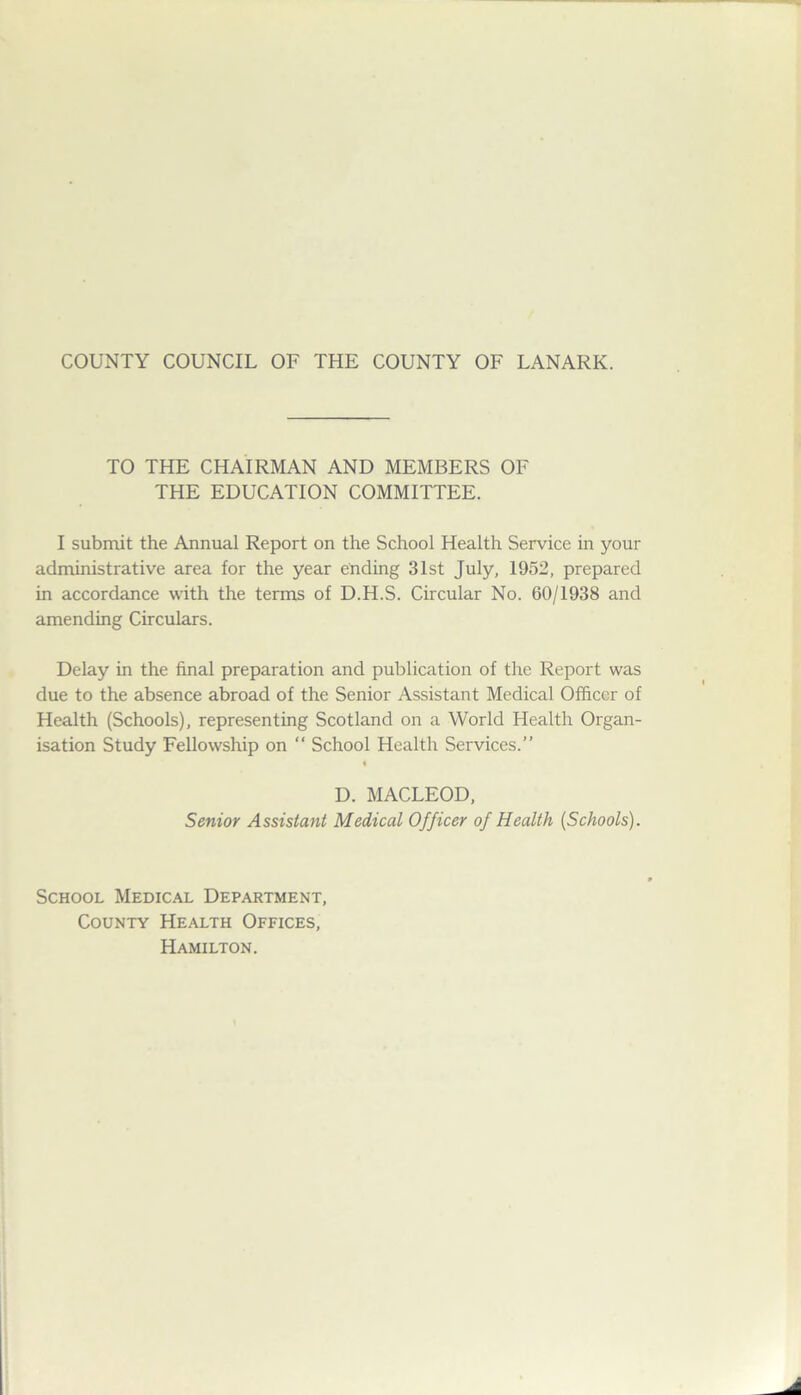 TO THE CHAIRMAN AND MEMBERS OF THE EDUCATION COMMITTEE. I submit the Annual Report on the School Health Service in your administrative area for the year ending 31st July, 1952, prepared in accordance with the terms of D.H.S. Circular No. 60/1938 and amending Circulars. Delay in the final preparation and publication of the Report was due to the absence abroad of the Senior Assistant Medical Officer of Health (Schools), representing Scotland on a World Health Organ- isation Study Fellowship on “ School Health Services.” D. MACLEOD, Senior Assistant Medical Officer of Health (Schools). School Medical Department, County Health Offices, Hamilton.