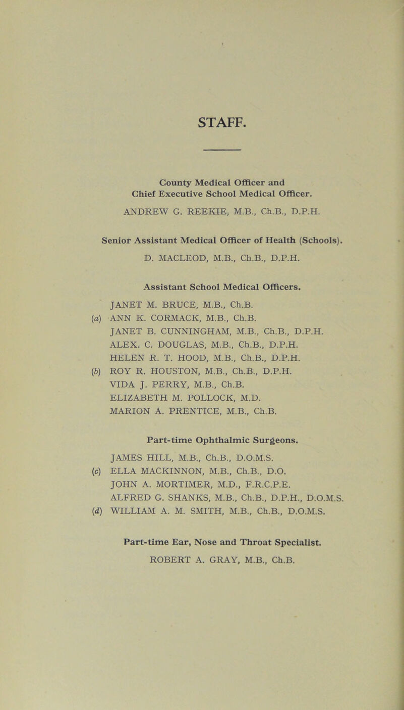 STAFF County Medical Officer and Chief Executive School Medical Officer. ANDREW G. REEKIE, M.B., Ch.B., D.P.H. Senior Assistant Medical Officer of Health (Schools). D. MACLEOD, M.B., Ch.B., D.P.H. Assistant School Medical Officers. JANET M. BRUCE, M.B., Ch.B. (a) ANN K. CORMACK, M.B., Ch.B. JANET B. CUNNINGHAM, M.B., Ch.B., D.P.H. ALEX. C. DOUGLAS, M.B., Ch.B., D.P.H. HELEN R. T. HOOD, M.B., Ch.B., D.P.H. (b) ROY R. HOUSTON, M.B., Ch.B., D.P.H. VIDA J. PERRY, M.B., Ch.B. ELIZABETH M. POLLOCK, M.D. MARION A. PRENTICE, M.B., Ch.B. Part-time Ophthalmic Surgeons. JAMES HILL, M.B., Ch.B., D.O.M.S. (c) ELLA MACKINNON, M.B., Ch.B., D.O. JOHN A. MORTIMER, M.D., F.R.C.P.E. ALFRED G. SHANKS, M.B., Ch.B., D.P.H., D.O.M.S. (d) WILLIAM A. M. SMITH, M.B., Ch.B., D.O.M.S. Part-time Ear, Nose and Throat Specialist. ROBERT A. GRAY, M.B., Ch.B.