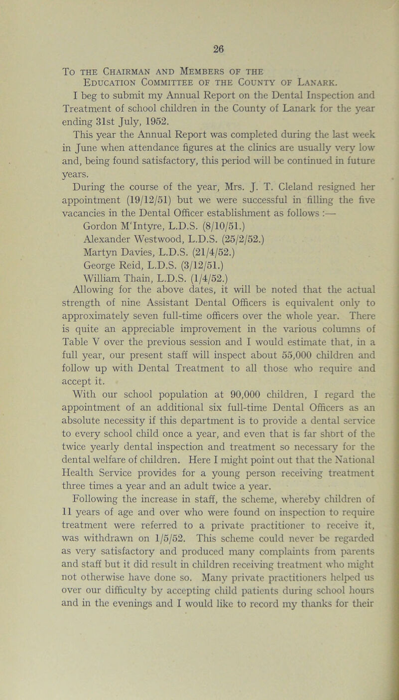 To the Chairman and Members of the Education Committee of the County of Lanark. I beg to submit my Annual Report on the Dental Inspection and Treatment of school children in the County of Lanark for the year ending 31st July, 1952. This year the Annual Report was completed during the last week in June when attendance figures at the clinics are usually very low and, being found satisfactory, this period will be continued in future years. During the course of the year, Mrs. J. T. Cleland resigned her appointment (19/12/51) but we were successful in filling the five vacancies in the Dental Officer establishment as follows :— Gordon MTntyre, L.D.S. (8/10/51.) Alexander Westwood, L.D.S. (25/2/52.) Martyn Davies, L.D.S. (21/4/52.) George Reid, L.D.S. (3/12/51.) William Thain, L.D.S. (1/4/52.) Allowing for the above dates, it will be noted that the actual strength of nine Assistant Dental Officers is equivalent only to approximately seven full-time officers over the whole year. There is quite an appreciable improvement in the various columns of Table V over the previous session and I would estimate that, in a full year, our present staff will inspect about 55,000 children and follow up with Dental Treatment to all those who require and accept it. With our school population at 90,000 children, I regard the appointment of an additional six full-time Dental Officers as an absolute necessity if this department is to provide a dental service to every school child once a year, and even that is far short of the twice yearly dental inspection and treatment so necessary for the dental welfare of children. Here I might point out that the National Healtli Service provides for a young person receiving treatment three times a year and an adult twice a year. Following the increase in staff, the scheme, whereby children of 11 years of age and over who were found on inspection to require treatment were referred to a private practitioner to receive it, was withdrawn on 1/5/52. This scheme could never be regarded as very satisfactory and produced many complaints from parents and staff but it did result in children receiving treatment who might not otherwise have done so. Many private practitioners helped us over our difficulty by accepting child patients during school hours and in the evenings and I would like to record my thanks for their