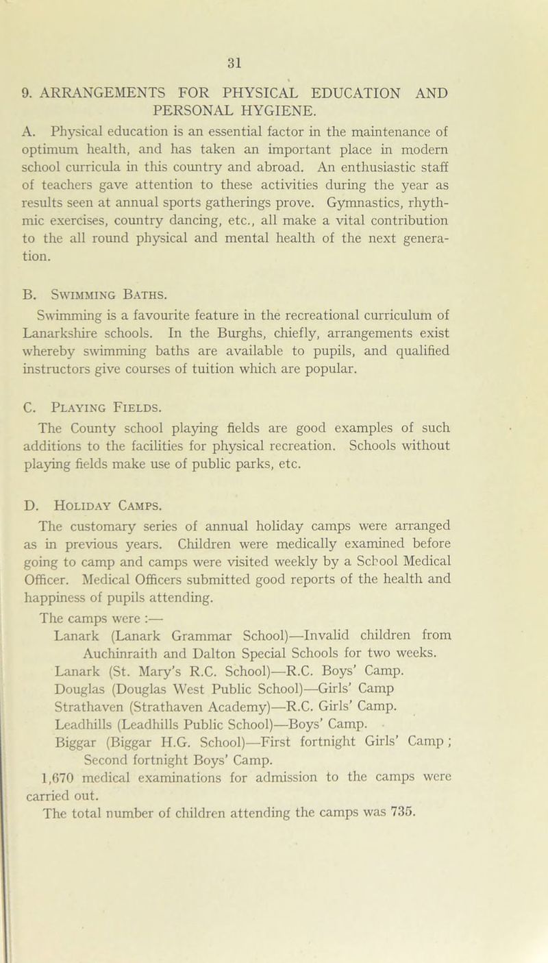 9. ARRANGEMENTS FOR PHYSICAL EDUCATION AND PERSONAL HYGIENE. A. Physical education is an essential factor in the maintenance of optimum health, and has taken an important place in modern school curricula in this country and abroad. An enthusiastic staff of teachers gave attention to these activities during the year as results seen at annual sports gatherings prove. Gymnastics, rhyth- mic exercises, country dancing, etc., all make a vital contribution to the all round physical and mental health of the next genera- tion. B. Swimming Baths. Swimming is a favourite feature in the recreational curriculum of Lanarkshire schools. In the Burghs, chiefly, arrangements exist whereby swimming baths are available to pupils, and qualified instructors give courses of tuition which are popular. C. Playing Fields. The County school playing fields are good examples of such additions to the facilities for physical recreation. Schools without playing fields make use of public parks, etc. D. Holiday Camps. The customary series of annual holiday camps were arranged as in previous years. Children were medically examined before going to camp and camps were visited weekly by a School Medical Officer. Medical Officers submitted good reports of the health and happiness of pupils attending. The camps were :— Lanark (Lanark Grammar School)—Invalid children from Auchinraith and Dalton Special Schools for two weeks. Lanark (St. Mary’s R.C. School)—R.C. Boys’ Camp. Douglas (Douglas West Public School)—Girls’ Camp Strathaven (Strathaven Academy)—R.C. Girls’ Camp. Leadhills (Leadhills Public School)—Boys’ Camp. Biggar (Biggar H.G. School)—First fortnight Girls’ Camp ; Second fortnight Boys’ Camp. 1,670 medical examinations for admission to the camps were carried out. The total number of children attending the camps was 735.