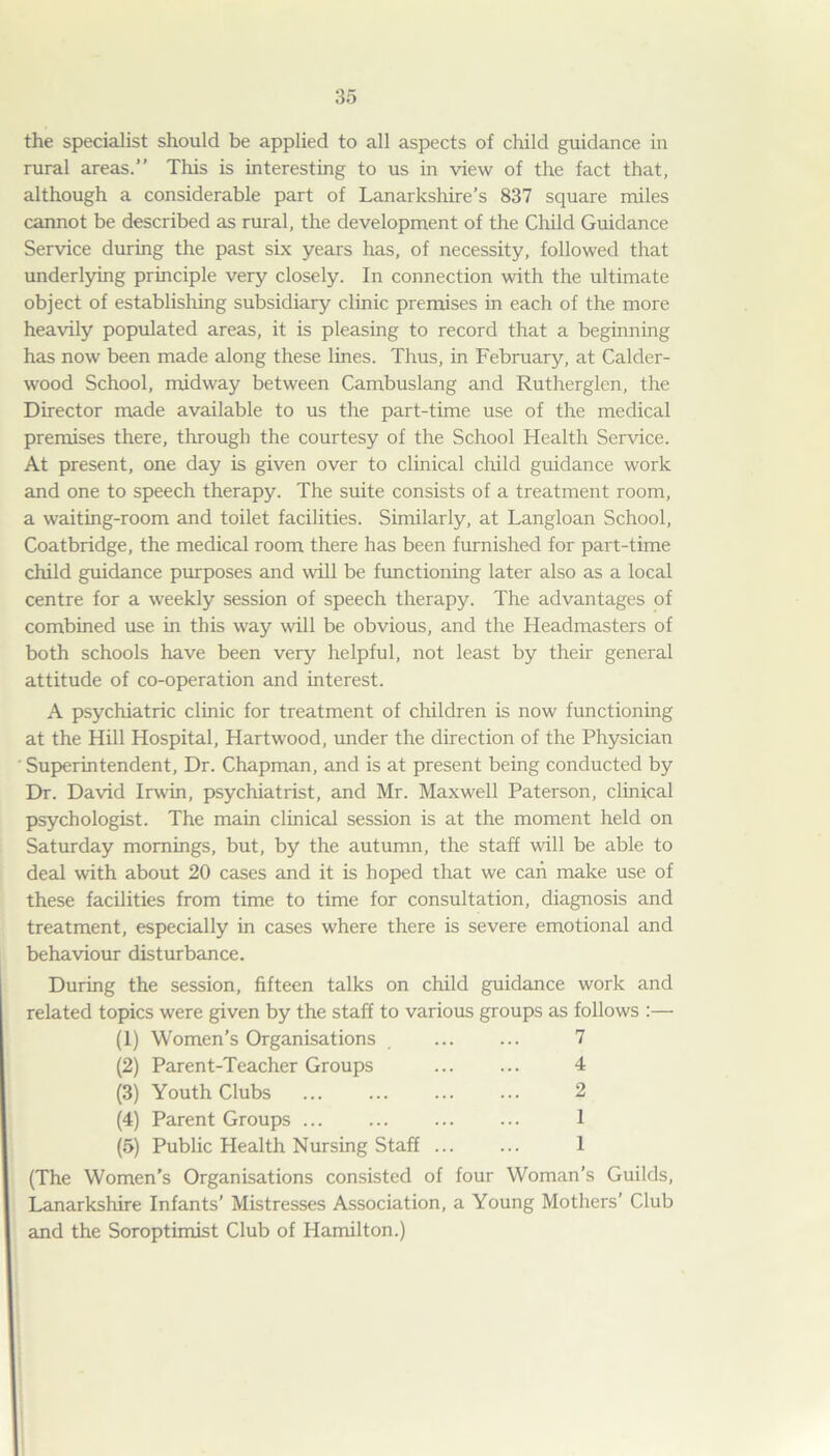 the specialist should be applied to all aspects of child guidance in rural areas.” This is interesting to us in view of the fact that, although a considerable part of Lanarkshire’s 837 square miles cannot be described as rural, the development of the Child Guidance Service during the past six years has, of necessity, followed that underlying principle very closely. In connection with the ultimate object of establishing subsidiary clinic premises in each of the more heavily populated areas, it is pleasing to record that a beginning has now been made along these lines. Thus, in February, at Calder- wood School, midway between Cambuslang and Rutherglen, the Director made available to us the part-time use of the medical premises there, through the courtesy of the School Health Service. At present, one day is given over to clinical child guidance work and one to speech therapy. The suite consists of a treatment room, a waiting-room and toilet facilities. Similarly, at Langloan School, Coatbridge, the medical room there has been furnished for part-time child guidance purposes and wall be functioning later also as a local centre for a weekly session of speech therapy. The advantages of combined use in this way will be obvious, and the Headmasters of both schools have been very helpful, not least by their general attitude of co-operation and interest. A psychiatric clinic for treatment of children is now functioning at the Hill Hospital, Hartwood, under the direction of the Physician ' Superintendent, Dr. Chapman, and is at present being conducted by Dr. David Irwin, psychiatrist, and Mr. Maxwell Paterson, clinical psychologist. The main clinical session is at the moment held on Saturday mornings, but, by the autumn, the staff will be able to deal with about 20 cases and it is hoped that we can make use of these facilities from time to time for consultation, diagnosis and treatment, especially in cases where there is severe emotional and behaviour disturbance. During the session, fifteen talks on child guidance work and related topics were given by the staff to various groups as follows :— (1) Women’s Organisations , 7 (2) Parent-Teacher Groups 4 (3) Youth Clubs 2 (4) Parent Groups ... ... ... ... 1 (5) Public Health Nursing Staff ... ... 1 (The Women’s Organisations consisted of four Woman’s Guilds, Lanarkshire Infants’ Mistresses Association, a Young Mothers’ Club and the Soroptimist Club of Hamilton.)