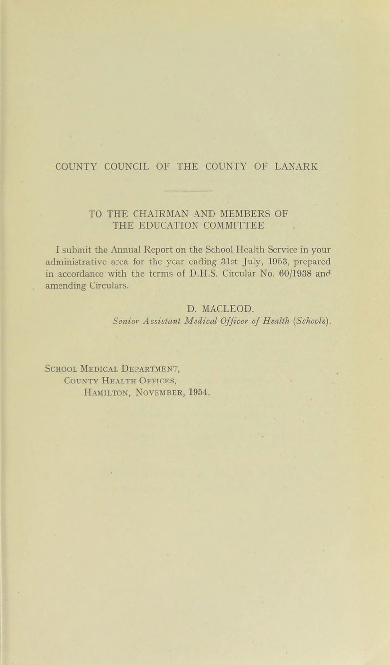 TO THE CHAIRMAN AND MEMBERS OF THE EDUCATION COMMITTEE I submit the Annual Report on the School Health Service in your administrative area for the j^ear ending 31st July, 1953, prepared in accordance with the terms of D.H.S. Circular No. 60/1938 and amending Circulars. D. MACLEOD. Senior Assistant Medical Officer of Health (Schools). School Medical Department, County Health Offices, Hamilton, November, 1954.