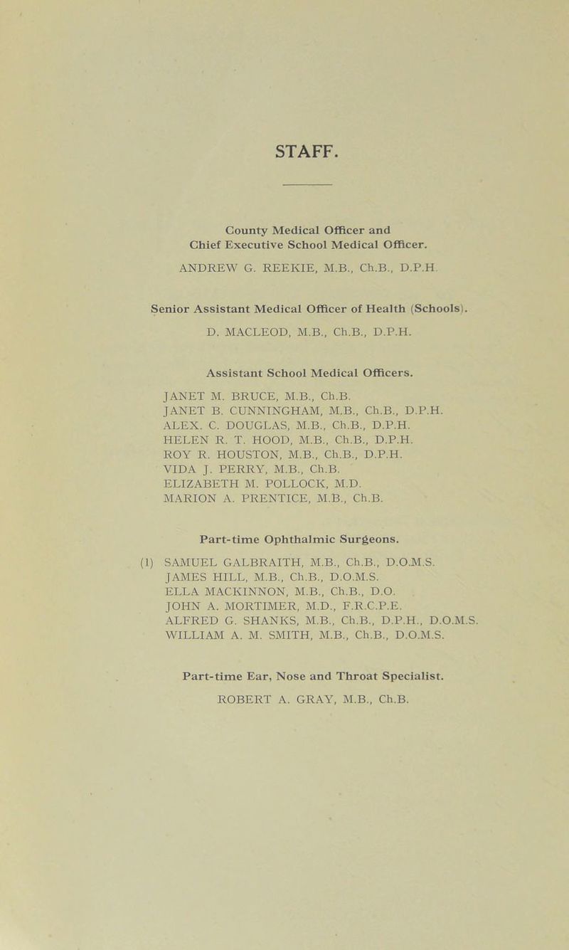 STAFF County Medical Officer and Chief Executive School Medical Officer. ANDREW G. REEKIE, M.B., Ch.B., D.P.H Senior Assistant Medical Officer of Health (Schools i. D. MACLEOD, M.B., Ch.B., D.P.H. Assistant School Medical Officers. JANET M. BRUCE, M.B., Ch.B. JANET B. CUNNINGHAM, M.B., Ch.B., D.P.H. ALEX. C. DOUGLAS, M.B., Ch.B., D.P.H. HELEN R. T. HOOD, M.B., Ch.B., D.P.H. ROY R. HOUSTON, M.B., Ch.B., D.P.H. VIDA J. PERRY, M.B., Ch.B. ELIZABETH M. POLLOCK, M.D. MARION A. PRENTICE, M.B., Ch.B. Part-time Ophthalmic Surgeons. (I) SAMUEL GALBRAITH, M.B., Ch.B., D.O.M.S. JAMES HILL, M.B., Ch.B., D.O.M.S. ELLA MACKINNON, M.B., Ch.B., D.O. JOHN A. MORTIMER, M.D., F.R.C.P.E. ALFRED G. SHANKS, M.B., Ch.B., D.P.H., D.O.M.S. WILLIAM A. M. SMITH, M.B., Ch.B., D.O.M.S. Part-time Ear, Nose and Throat Specialist. ROBERT A. GRAY, M.B., Ch.B.