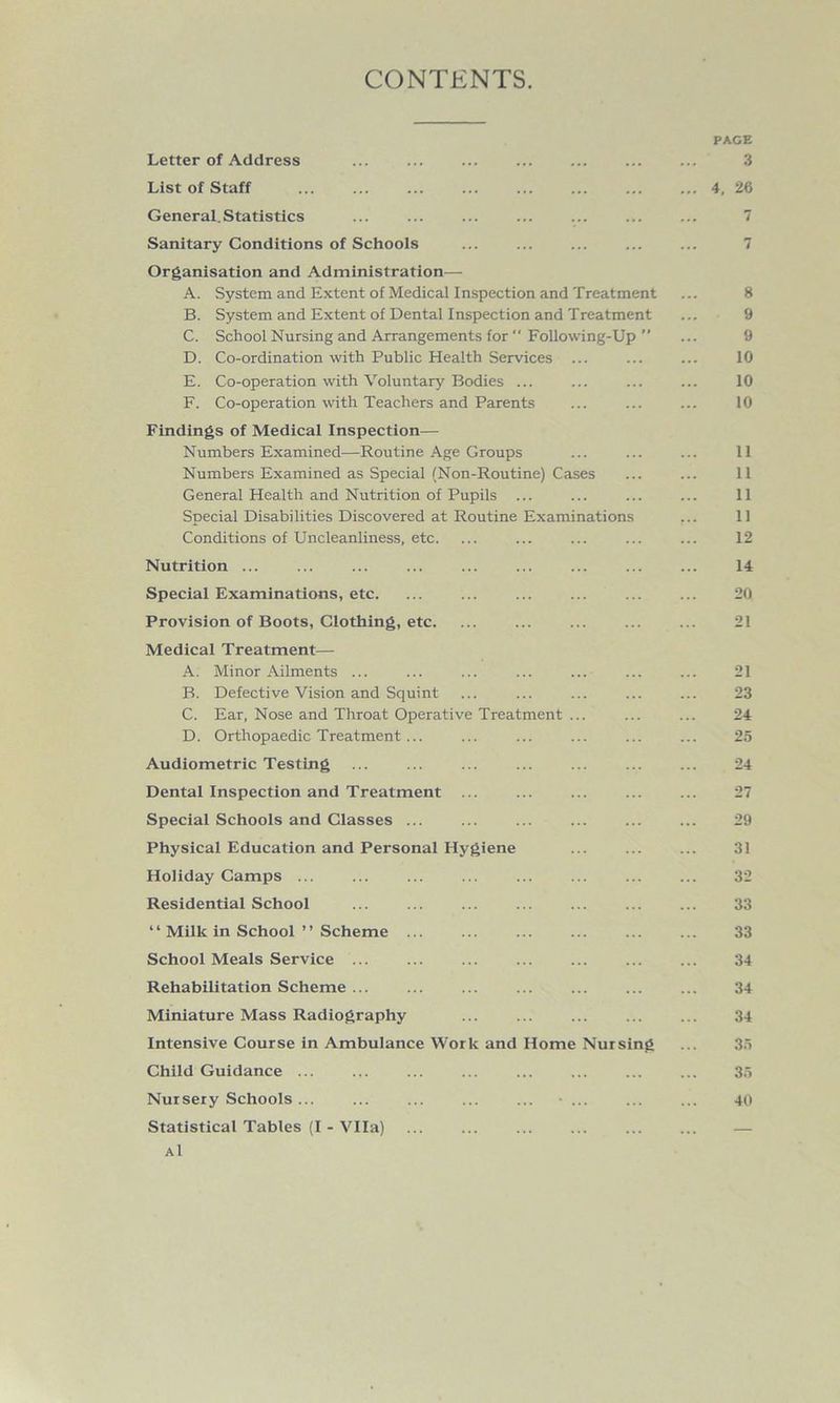 CONTENTS. PAGE Letter of Address ... ... ... ... ... 3 List of Staff ... ... ... ... ... ... 4, 26 General. Statistics ... ... ... ... ... 7 Sanitary Conditions of Schools ... ... ... ... ... 7 Organisation and Administration— A. System and Extent of Medical Inspection and Treatment ... 8 B. System and Extent of Dental Inspection and Treatment ... 9 C. School Nursing and Arrangements for “ Following-Up ” ... 9 D. Co-ordination with Public Health Services ... ... ... 10 E. Co-operation with Voluntary Bodies ... ... ... ... 10 F. Co-operation with Teachers and Parents ... ... ... 10 Findings of Medical Inspection— Numbers Examined—Routine Age Groups ... ... ... 11 Numbers Examined as Special (Non-Routine) Cases ... ... 11 General Health and Nutrition of Pupils ... ... ... ... 11 Special Disabilities Discovered at Routine Examinations ... 11 Conditions of Uncleanliness, etc. ... ... ... ... ... 12 Nutrition ... ... ... ... ... ... ... ... ... 14 Special Examinations, etc. ... ... ... ... ... ... 20 Provision of Boots, Clothing, etc. ... ... ... ... ... 21 Medical Treatment— A. Minor Ailments ... ... ... ... ... ... ... 21 B. Defective Vision and Squint ... ... ... ... ... 23 C. Ear, Nose and Throat Operative Treatment ... ... ... 24 D. Orthopaedic Treatment... ... ... ... ... ... 25 Audiometric Testing 24 Dental Inspection and Treatment ... ... ... ... ... 27 Special Schools and Classes ... ... ... ... ... ... 29 Physical Education and Personal Hygiene ... 31 Holiday Camps ... ... ... ... ... ... ... ... 32 Residential School ... ... ... ... ... ... ... 33 “ Milk in School ” Scheme ... ... ... ... ... ... 33 School Meals Service ... ... ... ... ... 34 Rehabilitation Scheme ... ... ... ... ... ... ... 34 Miniature Mass Radiography ... ... ... ... ... 34 Intensive Course in Ambulance Work and Home Nursing ... 35 Child Guidance ... ... ... ... ... ... ... ... 35 Nursery Schools ... ... ... ... ... • ... ... ... 40 Statistical Tables (I - Vila) ... ... ... ... ... ... — Al