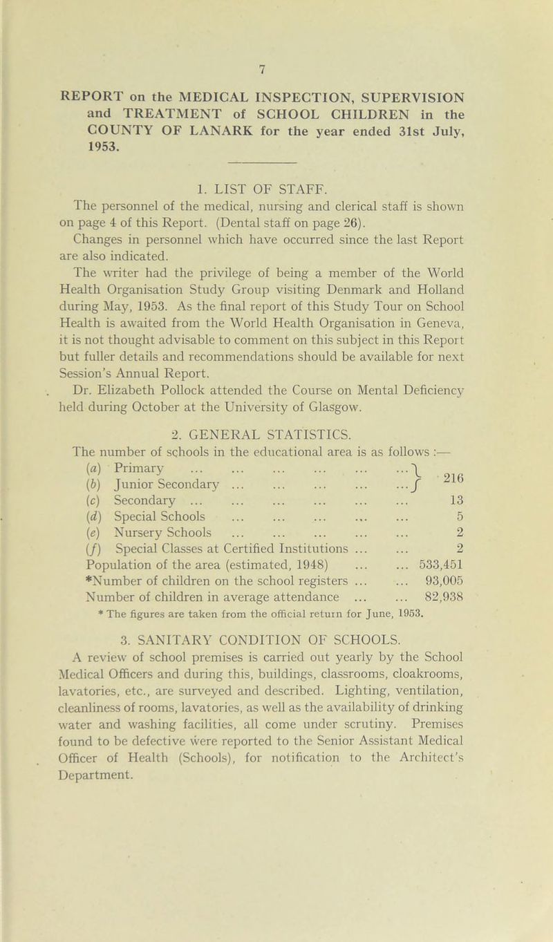 REPORT on the MEDICAL INSPECTION, SUPERVISION and TREATMENT of SCHOOL CHILDREN in the COUNTY OF LANARK for the year ended 31st July, 1953. 1. LIST OF STAFF. The personnel of the medical, nursing and clerical staff is shown on page 4 of this Report. (Dental staff on page 26). Changes in personnel which have occurred since the last Report are also indicated. The writer had the privilege of being a member of the World Health Organisation Study Group visiting Denmark and Holland during May, 1953. As the final report of this Study Tour on School Health is awaited from the World Health Organisation in Geneva, it is not thought advisable to comment on this subject in this Report but fuller details and recommendations should be available for next Session's Annual Report. Dr. Elizabeth Pollock attended the Course on Mental Deficiency held during October at the University of Glasgow. 2. GENERAL STATISTICS. The number of schools in the educational area is as follows :— (a) Primary \ (b) Junior Secondary ... ... ... ... ... f (c) Secondary ... ... ... ... ... ... 13 (id) Special Schools ... ... ... ... ... 5 (e) Nursery Schools ... ... ... ... ... 2 (/) Special Classes at Certified Institutions ... ... 2 Population of the area (estimated, 1948) ... ... 533,451 ♦Number of children on the school registers ... ... 93,005 Number of children in average attendance ... ... 82,938 * The figures are taken from the official return for June, 1953. 3. SANITARY CONDITION OF SCHOOLS. A review of school premises is carried out yearly by the School Medical Officers and during this, buildings, classrooms, cloakrooms, lavatories, etc., are surveyed and described. Lighting, ventilation, cleanliness of rooms, lavatories, as well as the availability of drinking water and washing facilities, all come under scrutiny. Premises found to be defective were reported to the Senior Assistant Medical Officer of Health (Schools), for notification to the Architect’s Department.