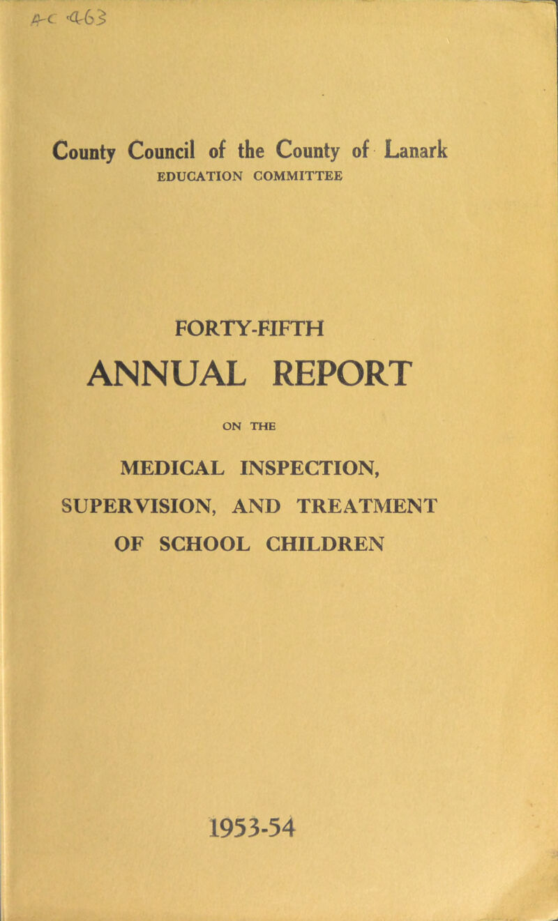 CrC ^63 County Council of the County of Lanark EDUCATION COMMITTEE FORTY-FIFTH ANNUAL REPORT ON THE MEDICAL INSPECTION, SUPERVISION, AND TREATMENT OF SCHOOL CHILDREN 1953-54