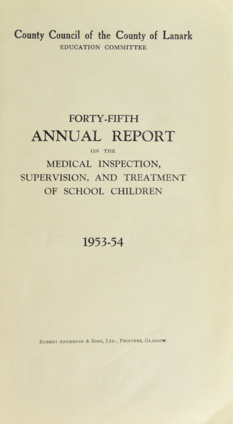 County Council of the County of Lanark EDUCATION COMMITTEE FORTY-FIFTH ANNUAL REPORT ON THE MEDICAL INSPECTION, SUPERVISION, AND TREATMENT OF SCHOOL CHILDREN 1953-54 Robert Anderson & Sons, Ltd., Printers, Glasgow.