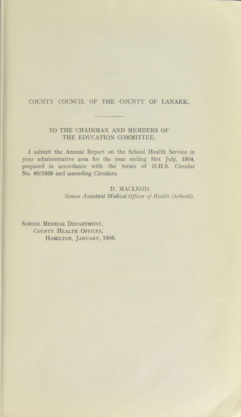 TO THE CHAIRMAN AND MEMBERS OF THE EDUCATION COMMITTEE. I submit the Annual Report on the School Health Service in your administrative area for the year ending 31st July, 1954, prepared in accordance with the terms of D.H.S. Circular No. 60/1938 and amending Circulars. D. MACLEOD. Senior Assistant Medical Ojjicer oj Health (Schools). School Medical Department, County Health Offices, Hamilton, January, 1956.