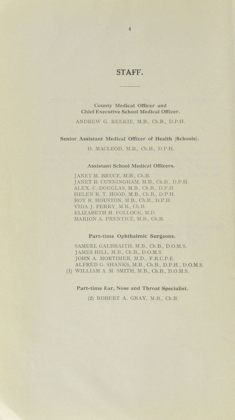 STAFF. County Medical Officer and Chief Executive School Medical Officer. ANDREW G. REEKIE, M.B., Ch.B., D.P.H. Senior Assistant Medical Officer of Health (Schools). D. MACLEOD, M.B., Ch.B., D.P.H. Assistant School Medical Officers. JANET M. BRUCE, M.B., Ch.B. JANET B. CUNNINGHAM, M.B., Ch.B., D.P.H. ALEX. C. DOUGLAS, M.B., Ch.B., D.P.H. HELEN R. T. HOOD, M.B., Ch.B., D.P.H. ROY R. HOUSTON, M.B., Ch.B., D.P.H. VIDA J. PERRY, M.B., Ch.B. ELIZABETH M. POLLOCK, M.D. MARION A. PRENTICE, M.B., Ch.B. Part-time Ophthalmic Surgeons. SAMUEL GALBRAITH, M.B., Ch.B., D.O.M.S. JAMES HILL, M.B., Ch.B., D.O.M.S. JOHN A. MORTIMER, M.D., F.R.C.P.E. ALFRED G. SHANKS, M.B., Ch.B., D.P.H., D.O.M.S. (1) WILLIAM A. M. SMITH, M.B., Ch.B., D.O.M.S. Part-time Ear, Nose and Throat Specialist. (2) ROBERT A. GRAY, M.B., Ch.B.