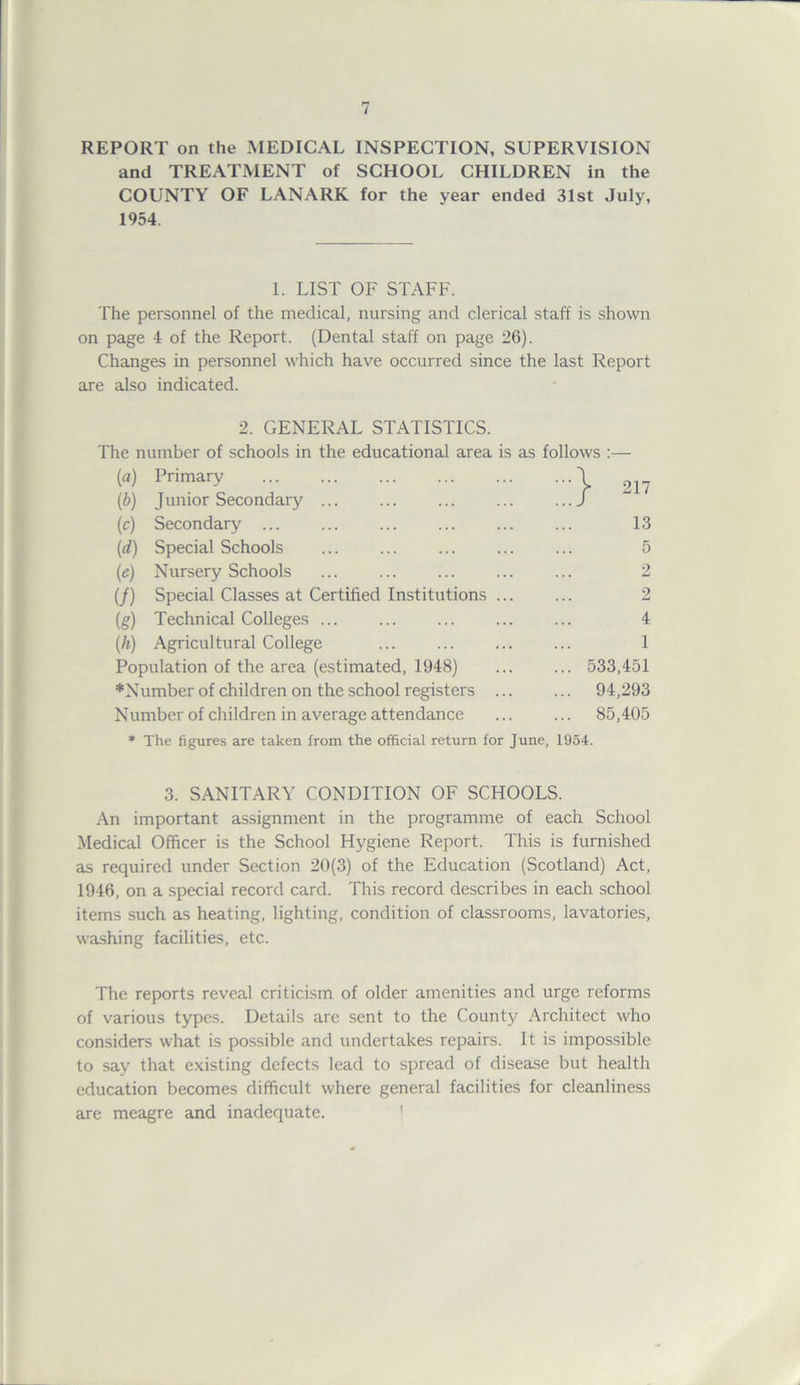 REPORT on the MEDICAL INSPECTION, SUPERVISION and TREATMENT of SCHOOL CHILDREN in the COUNTY OF LANARK for the year ended 31st July, 1954. 1. LIST OF STAFF. The personnel of the medical, nursing and clerical staff is shown on page 4 of the Report. (Dental staff on page 26). Changes in personnel which have occurred since the last Report are also indicated. 2. GENERAL STATISTICS. The number of schools in the educational area is as follows :— (a) Primary \ 2]? (b) Junior Secondary ... ... ... ... f (c) Secondary ... ... ... ... ... ... 13 (,d) Special Schools ... ... ... ... ... 5 (e) Nursery Schools ... ... ... ... ... 2 (/) Special Classes at Certified Institutions ... ... 2 (g) Technical Colleges ... ... ... ... ... 4 (h) Agricultural College ... ... ... ... 1 Population of the area (estimated, 1948) ... ... 533,451 *Number of children on the school registers ... ... 94,293 Number of children in average attendance ... ... 85,405 * The figures are taken from the official return for June, 1954. 3. SANITARY CONDITION OF SCHOOLS. An important assignment in the programme of each School Medical Officer is the School Hygiene Report. This is furnished as required under Section 20(3) of the Education (Scotland) Act, 1946, on a special record card. This record describes in each school items such as heating, lighting, condition of classrooms, lavatories, washing facilities, etc. The reports reveal criticism of older amenities and urge reforms of various types. Details are sent to the County Architect who considers what is possible and undertakes repairs. It is impossible to say that existing defects lead to spread of disease but health education becomes difficult where general facilities for cleanliness are meagre and inadequate.