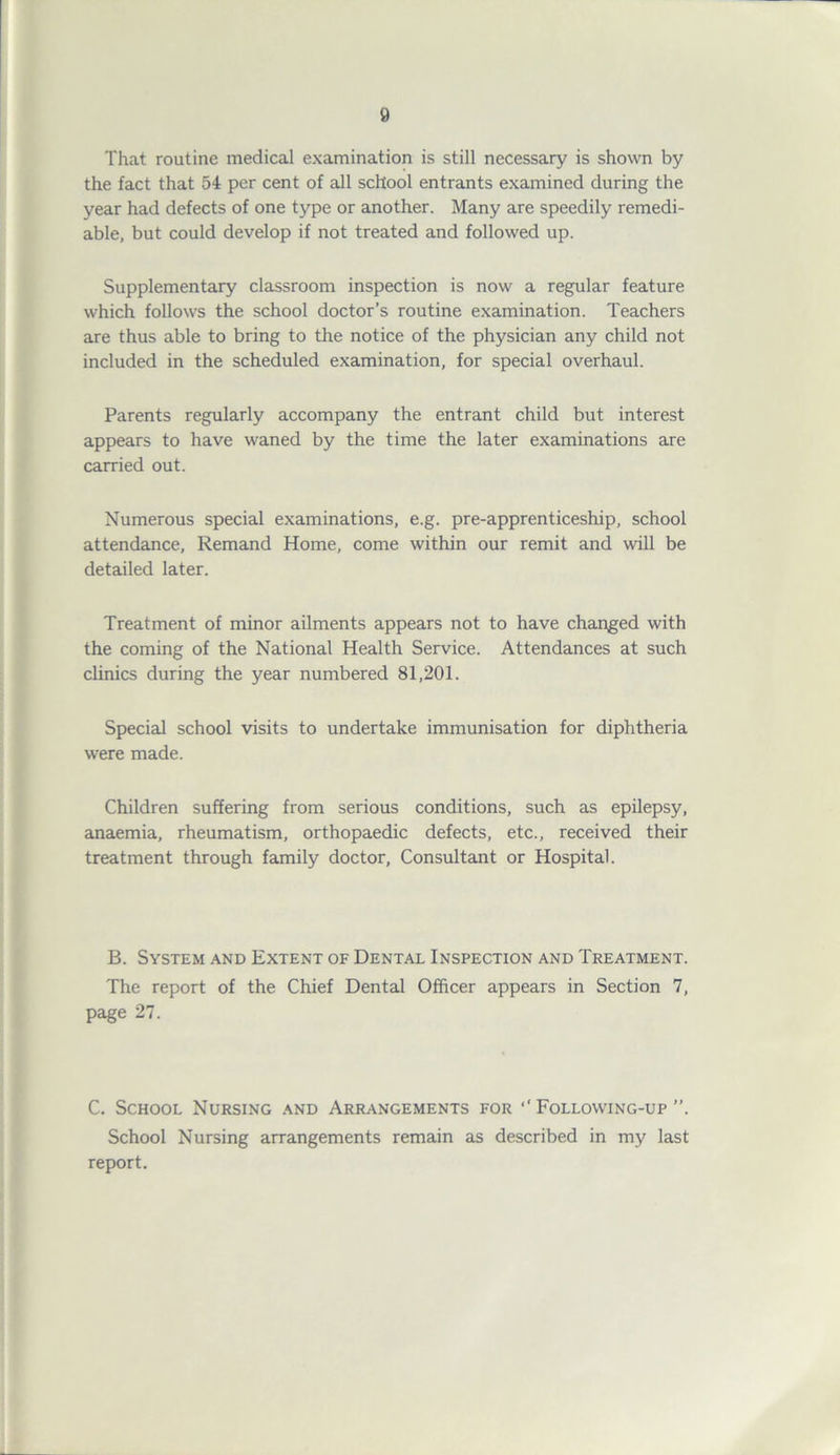 That routine medical examination is still necessary is shown by the fact that 54 per cent of all school entrants examined during the year had defects of one type or another. Many are speedily remedi- able, but could develop if not treated and followed up. Supplementary classroom inspection is now a regular feature which follows the school doctor’s routine examination. Teachers are thus able to bring to the notice of the physician any child not included in the scheduled examination, for special overhaul. Parents regularly accompany the entrant child but interest appears to have waned by the time the later examinations are carried out. Numerous special examinations, e.g. pre-apprenticeship, school attendance, Remand Home, come within our remit and will be detailed later. Treatment of minor ailments appears not to have changed with the coming of the National Health Service. Attendances at such clinics during the year numbered 81,201. Special school visits to undertake immunisation for diphtheria were made. Children suffering from serious conditions, such as epilepsy, anaemia, rheumatism, orthopaedic defects, etc., received their treatment through family doctor, Consultant or Hospital. B. System and Extent of Dental Inspection and Treatment. The report of the Chief Dental Officer appears in Section 7, page 27. C. School Nursing and Arrangements for ‘‘ Following-up School Nursing arrangements remain as described in my last report.
