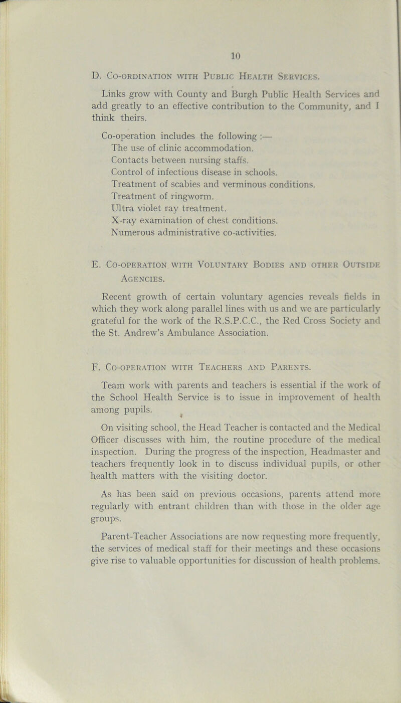 D. Co-ordination with Public Health Services. Links grow with County and Burgh Public Health Services and add greatly to an effective contribution to the Community, and I think theirs. Co-operation includes the following :— The use of clinic accommodation. Contacts between nursing staffs. Control of infectious disease in schools. Treatment of scabies and verminous conditions. Treatment of ringworm. Ultra violet ray treatment. X-ray examination of chest conditions. Numerous administrative co-activities. E. Co-operation with Voluntary Bodies and other Outside Agencies. Recent growth of certain voluntary agencies reveals fields in which they work along parallel lines with us and we are particularly grateful for the work of the R.S.P.C.C., the Red Cross Society and the St. Andrew’s Ambulance Association. F. Co-operation with Teachers and Parents. Team work with parents and teachers is essential if the work of the School Health Service is to issue in improvement of health among pupils. On visiting school, the Head Teacher is contacted and the Medical Officer discusses with him, the routine procedure of the medical inspection. During the progress of the inspection, Headmaster and teachers frequently look in to discuss individual pupils, or other health matters with the visiting doctor. As has been said on previous occasions, parents attend more regularly with entrant children than with those in the older age groups. Parent-Teacher Associations are now requesting more frequently, the services of medical staff for their meetings and these occasions give rise to valuable opportunities for discussion of health problems.