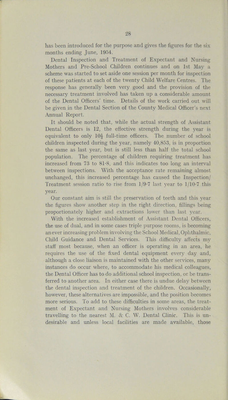 has been introduced for the purpose and gives the figures for the six months ending June, 1954. Dental Inspection and Treatment of Expectant and Nursing Mothers and Pre-School Children continues and on 1st May a scheme was started to set aside one session per month for inspection of these patients at each of the twenty Child Welfare Centres. The response has generally been very good and the provision of the necessary treatment involved has taken up a considerable amount of the Dental Officers’ time. Details of the work carried out will be given in the Dental Section of the County Medical Officer’s next Annual Report. It should be noted that, while the actual strength of Assistant Dental Officers is 12, the effective strength during the year is equivalent to only 104 full-time officers. The number of school children inspected during the year, namely 40,853, is in proportion the same as last year, but is still less than half the total school population. The percentage of children requiring treatment has increased from 73 to 8T8, and this indicates too long an interval between inspections. With the acceptance rate remaining almost unchanged, this increased percentage has caused the Inspection/ Treatment session ratio to rise from 1/9-7 last year to 1/10-7 this year. Our constant aim is still the preservation of teeth and this year the figures show another step in the right direction, fillings being proportionately higher and extractions lower than last year. With the increased establishment of Assistant Dental Officers, the use of dual, and in some cases triple purpose rooms, is becoming an ever increasing problem involving the School Medical, Ophthalmic, Child Guidance and Dental Services. This difficulty affects my staff most because, when an officer is operating in an area, he requires the use of the fixed dental equipment ever}- day and, although a close liaison is maintained with the other services, many instances do occur where, to accommodate his medical colleagues, the Dental Officer has to do additional school inspection, or be trans- ferred to another area. In either case there is undue delay between the dental inspection and treatment of the children. Occasionally, however, these alternatives are impossible, and the position becomes more serious. To add to these difficulties in some areas, the treat- ment of Expectant and Nursing Mothers involves considerable travelling to the nearest M. & C. W. Dental Clinic. This is un- desirable and unless local facilities are made available, those