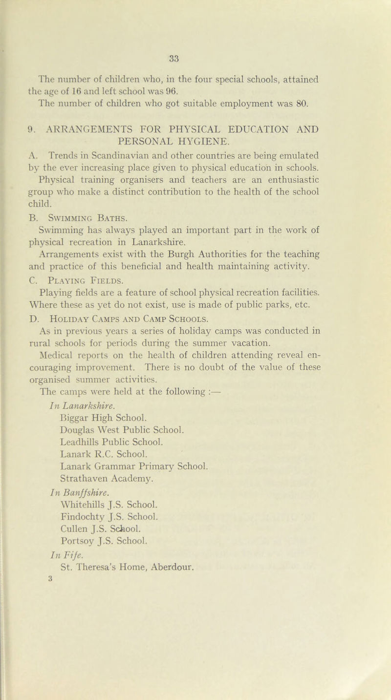 The number of children who, in the four special schools, attained the age of 16 and left school was 96. The number of children who got suitable employment was 80. 9. ARRANGEMENTS FOR PHYSICAL EDUCATION AND PERSONAL HYGIENE. A. Trends in Scandinavian and other countries are being emulated by the ever increasing place given to physical education in schools. Physical training organisers and teachers are an enthusiastic group who make a distinct contribution to the health of the school child. B. Swimming Baths. Swimming has always played an important part in the work of physical recreation in Lanarkshire. Arrangements exist with the Burgh Authorities for the teaching and practice of this beneficial and health maintaining activity. C. Playing Fields. Playing fields are a feature of school physical recreation facilities. Where these as yet do not exist, use is made of public parks, etc. D. Holiday Camps and Camp Schools. As in previous years a series of holiday camps was conducted in rural schools for periods during the summer vacation. Medical reports on the health of children attending reveal en- couraging improvement. There is no doubt of the value of these organised summer activities. The camps were held at the following :— In Lanarkshire. Biggar High School. Douglas West Public School. Leadhills Public School. Lanark R.C. School. Lanark Grammar Primary School. Strathaven Academy. In Banjjshire. Whitehills J.S. School. Findochty J.S. School. Cullen J.S. School. Portsoy J.S. School. In Fije. St. Theresa’s Home, Aberdour. 3