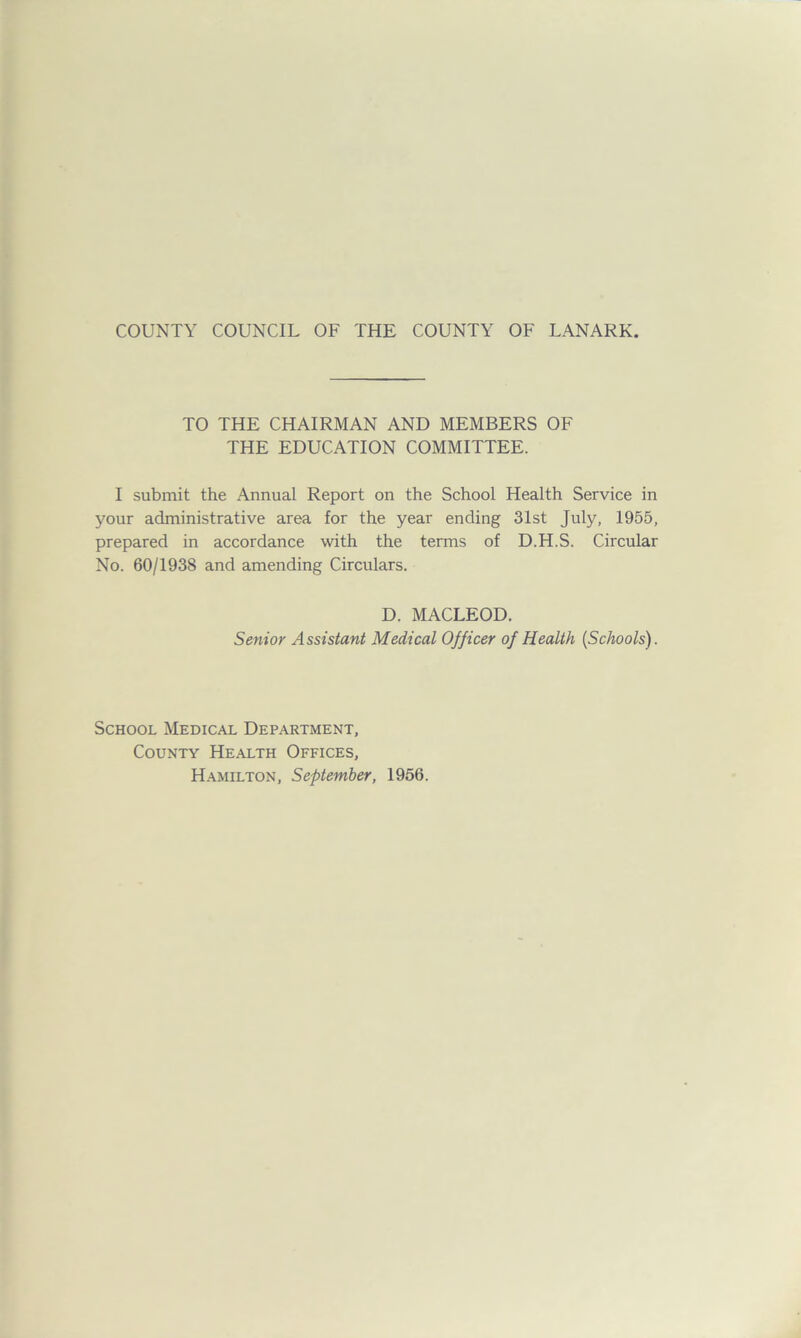 TO THE CHAIRMAN AND MEMBERS OF THE EDUCATION COMMITTEE. I submit the Annual Report on the School Health Service in your administrative area for the year ending 31st July, 1955, prepared in accordance with the terms of D.H.S. Circular No. 60/1938 and amending Circulars. D. MACLEOD. Senior Assistant Medical Officer of Health (Schools). School Medical Department, County Health Offices, Hamilton, September, 1956.