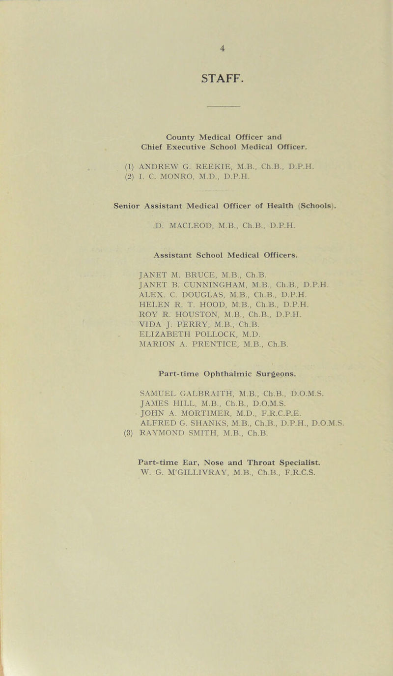 STAFF. County Medical Officer and Chief Executive School Medical Officer. (1) ANDREW G. REEKIE. M.B.. Ch.B., D.P.H. (2) I. C. MONRO, M.D., D.P.H. Senior Assistant Medical Officer of Health (Schools . D. MACLEOD. M.B.. Ch.B., D.P.H. Assistant School Medical Officers. JANET M. BRUCE, M.B., Ch.B. JANET B. CUNNINGHAM, M.B., Ch.B., D.P.H. ALEX. C. DOUGLAS, M.B., Ch.B., D.P.H. HELEN R. T. HOOD, M.B., Ch.B., D.P.H. ROY R. HOUSTON, M.B., Ch.B., D.P.H. VIDA J. PERRY, M.B., Ch.B. ELIZABETH POLLOCK, M.D. MARION A. PRENTICE, M.B., Ch.B. Part-time Ophthalmic Surgeons. SAMUEL GALBRAITH, M.B., Ch.B., D.O.M.S. JAMES HILL, M.B., Ch.B., D.O.M.S. JOHN A. MORTIMER, M.D., F.R.C.P.E. ALFRED G. SHANKS, M.B., Ch.B., D.P.H., D.O.M.S. (3) RAYMOND SMITH, M.B., Ch.B. Part-time Ear, Nose and Throat Specialist. W. G. M'GILLIVRAY, M.B., Ch.B., F.R.C.S.