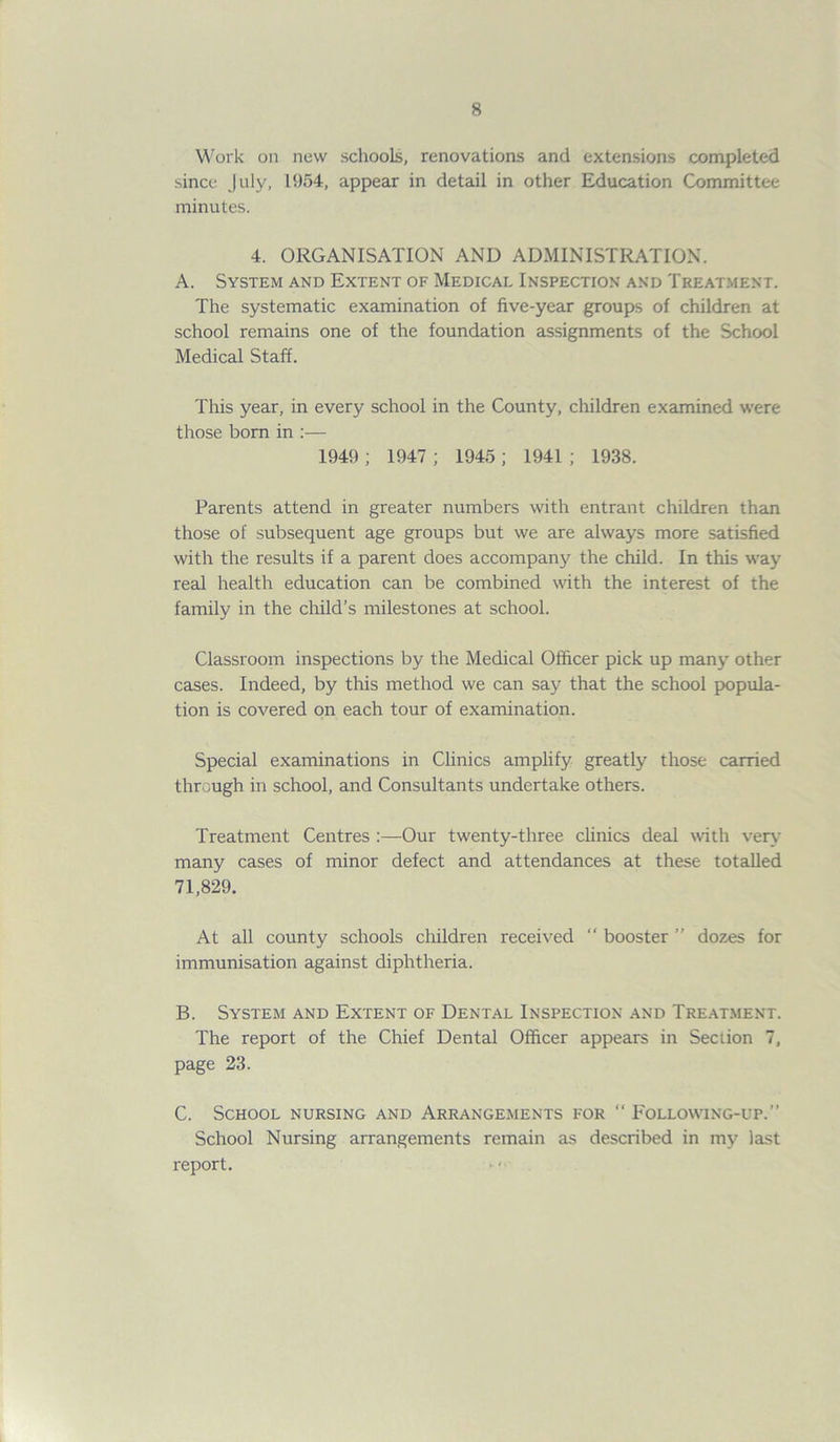 Work on new schools, renovations and extensions completed since July, 1954, appear in detail in other Education Committee minutes. 4. ORGANISATION AND ADMINISTRATION. A. System and Extent of Medical Inspection and Treatment. The systematic examination of five-year groups of children at school remains one of the foundation assignments of the School Medical Staff. This year, in every school in the County, children examined were those born in :— 1949 ; 1947 ; 1945 ; 1941 ; 1938. Parents attend in greater numbers with entrant children than those of subsequent age groups but we are always more satisfied with the results if a parent does accompany the child. In this way real health education can be combined with the interest of the family in the child’s milestones at school. Classroom inspections by the Medical Officer pick up many other cases. Indeed, by this method we can say that the school popula- tion is covered on each tour of examination. Special examinations in Clinics amplify greatly those carried through in school, and Consultants undertake others. Treatment Centres :—Our twenty-three clinics deal with very many cases of minor defect and attendances at these totalled 71,829. At all county schools children received “ booster ” dozes for immunisation against diphtheria. B. System and Extent of Dental Inspection and Treatment. The report of the Chief Dental Officer appears in Section 7, page 23. C. School nursing and Arrangements for “ Following-up.” School Nursing arrangements remain as described in my last report.