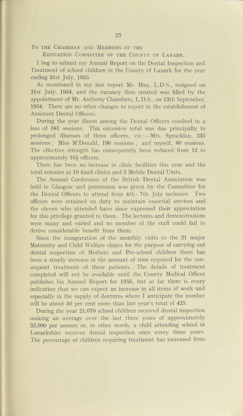 To the Chairman and Members of the Education Committee of the County of Lanark. I beg to submit my Annual Report on the Dental Inspection and Treatment of school children in the County of Lanark for the year ending 31st July, 1955. As mentioned in my last report Mr. Hay, L.D.S., resigned on 31st July, 1954, and the vacancy thus created was filled by the appointment of Mr. Anthony Chambers, L.D.S., on 13th September, 1954. There are no other changes to report in the establishment of Assistant Dental Officers. During the year illness among the Dental Officers resulted in a loss of 581 sessions. This excessive total was due principally to prolonged illnesses of three officers, viz :—Mrs. Spracklan, 235 sessions ; Miss M'Donald, 196 sessions ; and myself, 80 sessions. The effective strength has consequently been reduced from 12 to approximately 10J officers. There has been no increase in clinic facilities this year and the total remains at 19 fixed clinics and 5 Mobile Dental Units. The Annual Conference of the British Dental Association was held in Glasgow and permission was given by the Committee for the Dental Officers to attend from 4th - 7th July inclusive. Two officers were retained on duty to maintain essential services and the eleven who attended have since expressed their appreciation for this privilege granted to them. The lectures and demonstrations were many and varied and no member of the staff could fail to derive considerable benefit from them. Since the inauguration of the monthly visits to the 21 major Maternity and Child Welfare clinics for the purpose of carrying out dental inspection of Mothers and Pre-school children there has been a steady increase in the amount of time required for the con- sequent treatment of these patients. The details of treatment completed will not be available until the County Medical Officer publishes his Annual Report for 1955, but so far there is every indication that we can expect an increase in all items of work and especially in the supply of dentures where I anticipate the number will be about 50 per cent more than last year’s total of 425. During the year 21,670 school children received dental inspection making an average over the last three years of approximately 32,000 per annum or, in other words, a child attending school in Lanarkshire receives dental inspection once every three years. The percentage of children requiring treatment has increased from