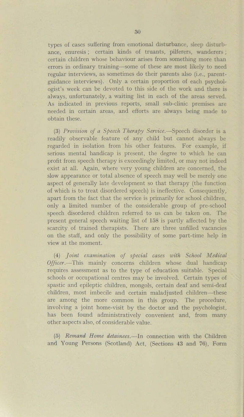 types of cases suffering from emotional disturbance, sleep disturb- ance, enuresis; certain kinds of truants, pilferers, wanderers; certain children whose behaviour arises from something more than errors in ordinary training—some of these are most likely to need regular interviews, as sometimes do their parents also (i.e., parent- guidance interviews). Only a certain proportion of each psychol- ogist’s week can be devoted to this side of the work and there is always, unfortunately, a waiting list in each of the areas served. As indicated in previous reports, small sub-clinic premises are needed in certain areas, and efforts are always being made to obtain these. (3) Provision of a Speech Therapy Service.—Speech disorder is a readily observable feature of any child but cannot always be regarded in isolation from his other features. For example, if serious mental handicap is present, the degree to which he can profit from speech therapy is exceedingly limited, or may not indeed exist at all. Again, where very young children are concerned, the slow appearance or total absence of speech may well be merely one aspect of generally late development so that therapy (the function of which is to treat disordered speech) is ineffective. Consequently, apart from the fact that the service is primarily for school children, only a limited number of the considerable group of pre-school speech disordered children referred to us can be taken on. The present general speech waiting list of 158 is partly affected by the scarcity of trained therapists. There are three unfilled vacancies on the staff, and only the possibility of some part-time help in view at the moment. (4) Joint examination of special cases with School Medical Officer.—This mainly concerns children whose dual handicap requires assessment as to the type of education suitable. Special schools or occupational centres may be involved. Certain types of spastic and epileptic children, mongols, certain deaf and semi-deaf children, most imbecile and certain maladjusted children—these are among the more common in this group. The procedure, involving a joint home-visit by the doctor and the psychologist, has been found administratively convenient and, from many other aspects also, of considerable value. (5) Remand Home detainees.—In connection with the Children and Young Persons (Scotland) Act, (Sections 43 and 76), Form