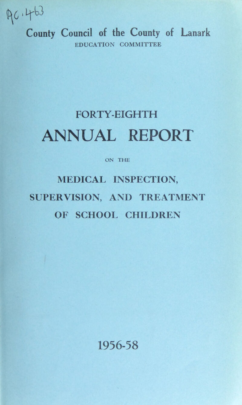 0^6 1 County Council of the County of Lanark EDUCATION COMMITTEE FORTY-EIGHTH ANNUAL REPORT ON THE MEDICAL INSPECTION, SUPERVISION, AND TREATMENT OF SCHOOL CHILDREN 1956-58