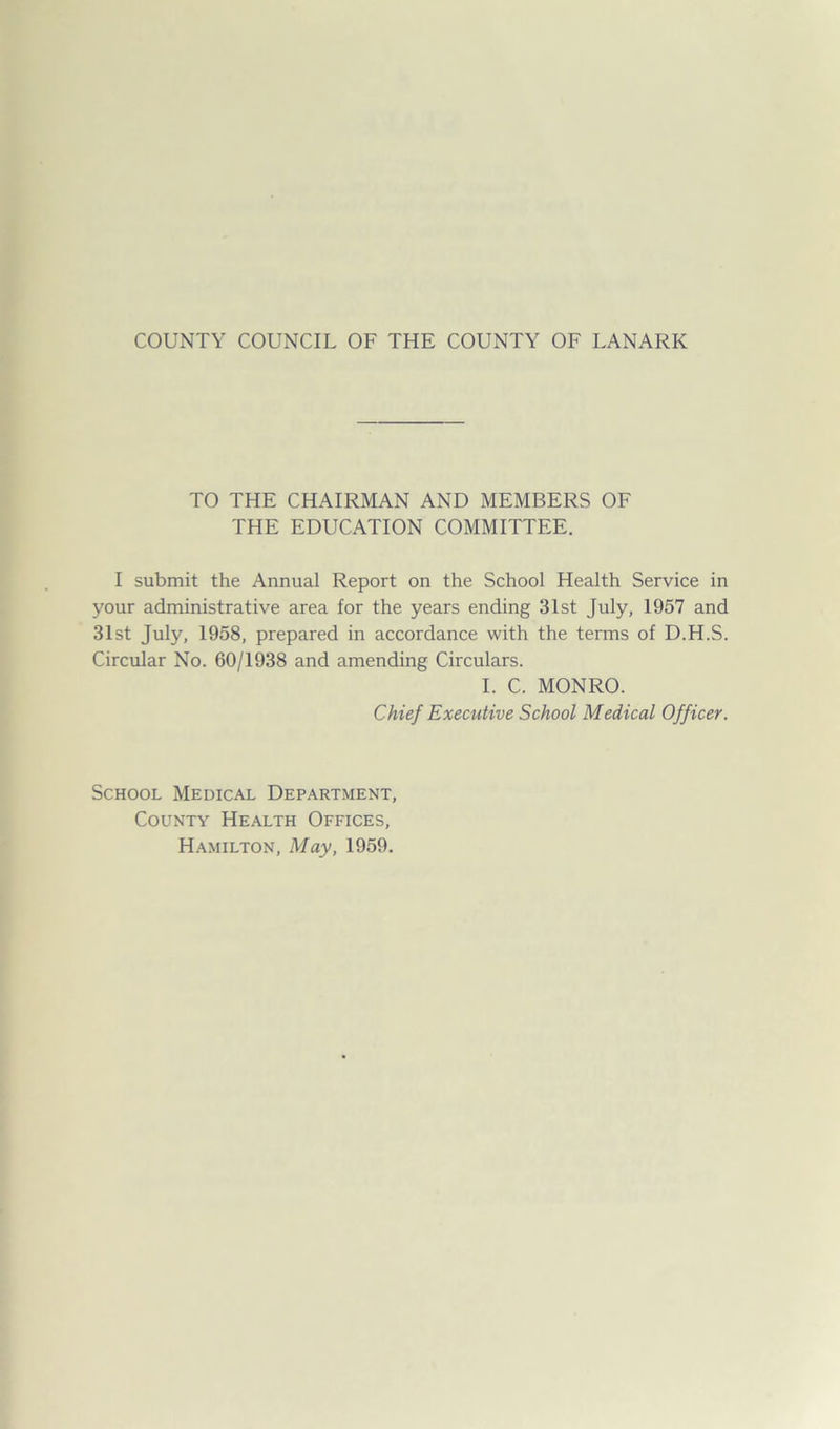 TO THE CHAIRMAN AND MEMBERS OF THE EDUCATION COMMITTEE. I submit the Annual Report on the School Health Service in your administrative area for the years ending 31st July, 1957 and 31st July, 1958, prepared in accordance with the terms of D.H.S. Circular No. 60/1938 and amending Circulars. I. C. MONRO. Chief Executive School Medical Officer. School Medical Department, County Health Offices, Hamilton, May, 1959.