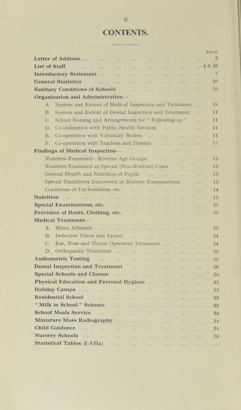0 CONTENTS. PAGE Letter of Address ... List of Staff Introductory Statement ... General Statistics Sanitary Conditions of Schools Organisation and Administration— A. System and Extent of Medical Inspection and Treatment ... 10 B. System and Extent of Dental Inspection and Treatment ... 11 C. School Nursing and Arrangements for  Following-up ” ... 11 D. Co-ordination with Public Health Services ... ... ... 11 E. Co-operation with Voluntary Bodies ... ... ... ... 11 F. Co-operation with Teachers and Parents ... ... ... 11 Findings of Medical Inspection— Numbers Examined—Routine Age Groups ... ... ... 13 Numbers Examined as Special (Non-Routine) Cases ... ... 13 General Health and Nutrition of Pupils ... ... ... ... 13 Special Disabilities Discovered at Routine Examinations ... 13 Conditions of Uncleanliness, etc. ... ... ... ... ... 14 Nutrition ... ... ... ... ... ... ... ... ... 15 Special Examinations, etc. ... ... ... ... ... ... 21 Provision of Boots, Clothing, etc. ... ... ... ... ... 21 Medical Treatment— A. Minor Ailments ... ... ... ... ... ... ... 22 B. Defective Vision and Squint ... ... ... ... ... 24 C. Ear, Nose and Throat Operative Treatment ... ... ... 24 D. Orthopaedic Treatment ... ... ... ... ... ... 25 Audiometric Testing ... ... ... ... ... ... ... 25 Dental Inspection and Treatment ... ... ... ... ... 26 Special Schools and Classes ... ... ... ... ... ... 29 Physical Education and Personal Hygiene ... ... ... ... 32 Holiday Camps ... ... ... ... ... ... ... ... 32 Residential School ... ... ... ... ... ... ... 33 “ Milk in School ” Scheme ... ... ... ... ... ... 33 School Meals Service ... ... ... ... ... ... ... 34 Miniature Mass Radiography 34 Child Guidance ... ... ... ... ... ... ... ... 34 Nursery Schools ... ... ... ... ... ... ... ... 39 Statistical Tables (I-VIIa) 4 & 26 7 10 10