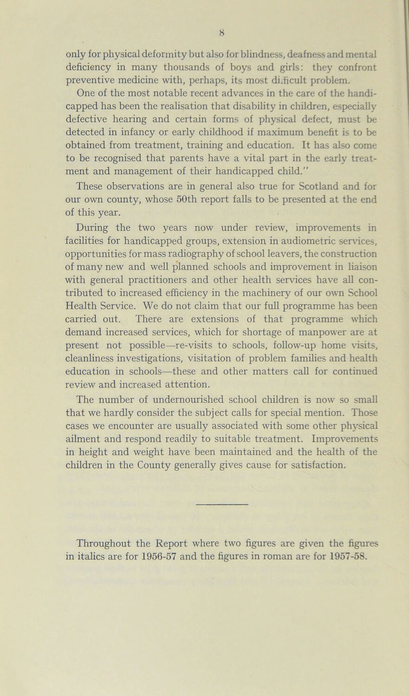 H only for physical deformity but also for blindness, deafness and mental deficiency in many thousands of boys and girls: they confront preventive medicine with, perhaps, its most difficult problem. One of the most notable recent advances in the care of the handi- capped has been the realisation that disability in children, especially defective hearing and certain forms of physical defect, must be detected in infancy or early childhood if maximum benefit is to be obtained from treatment, training and education. It has also come to be recognised that parents have a vital part in the early treat- ment and management of their handicapped child.” These observations are in general also true for Scotland and for our own county, whose 50th report falls to be presented at the end of this year. During the two years now under review, improvements in facilities for handicapped groups, extension in audiometric services, opportunities for mass radiography of school leavers, the construction of many new and well planned schools and improvement in liaison with general practitioners and other health sendees have all con- tributed to increased efficiency in the machinery of our own School Health Service. We do not claim that our full programme has been carried out. There are extensions of that programme which demand increased services, which for shortage of manpower are at present not possible—re-visits to schools, follow-up home visits, cleanliness investigations, visitation of problem families and health education in schools—these and other matters call for continued review and increased attention. The number of undernourished school children is now so small that we hardly consider the subject calls for special mention. Those cases we encounter are usually associated with some other physical ailment and respond readily to suitable treatment. Improvements in height and weight have been maintained and the health of the children in the County generally gives cause for satisfaction. Throughout the Report where two figures are given the figures in italics are for 1956-57 and the figures in roman are for 1957-58.