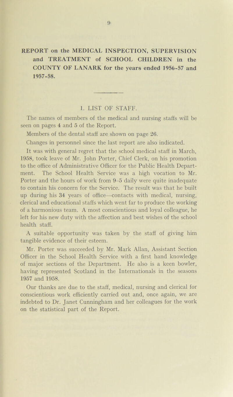 REPORT on the MEDICAL INSPECTION, SUPERVISION and TREATMENT of SCHOOL CHILDREN in the COUNTY OF LANARK for the years ended 1956-57 and 1957-58. 1. LIST OF STAFF. The names of members of the medical and nursing staffs will be seen on pages 4 and 5 of the Report. Members of the dental staff are shown on page 26. Changes in personnel since the last report are also indicated. It was with general regret that the school medical staff in March, 1958, took leave of Mr. John Porter, Chief Clerk, on his promotion to the office of Administrative Officer for the Public Health Depart- ment. The School Health Service was a high vocation to Mr. Porter and the hours of work from 9-5 daily were quite inadequate to contain his concern for the Service. The result was that he built up during his 34 years of office—contacts with medical, nursing, clerical and educational staffs which went far to produce the working of a harmonious team. A most conscientious and loyal colleague, he left for his new duty with the affection and best wishes of the school health staff. A suitable opportunity was taken by the staff of giving him tangible evidence of their esteem. Mr. Porter was succeeded by Mr. Mark Allan, Assistant Section Officer in the School Health Service with a first hand knowledge of major sections of the Department. He also is a keen bowler, having represented Scotland in the Internationals in the seasons 1957 and 1958. Our thanks are due to the staff, medical, nursing and clerical for conscientious work efficiently carried out and, once again, we are indebted to Dr. Janet Cunningham and her colleagues for the work on the statistical part of the Report.