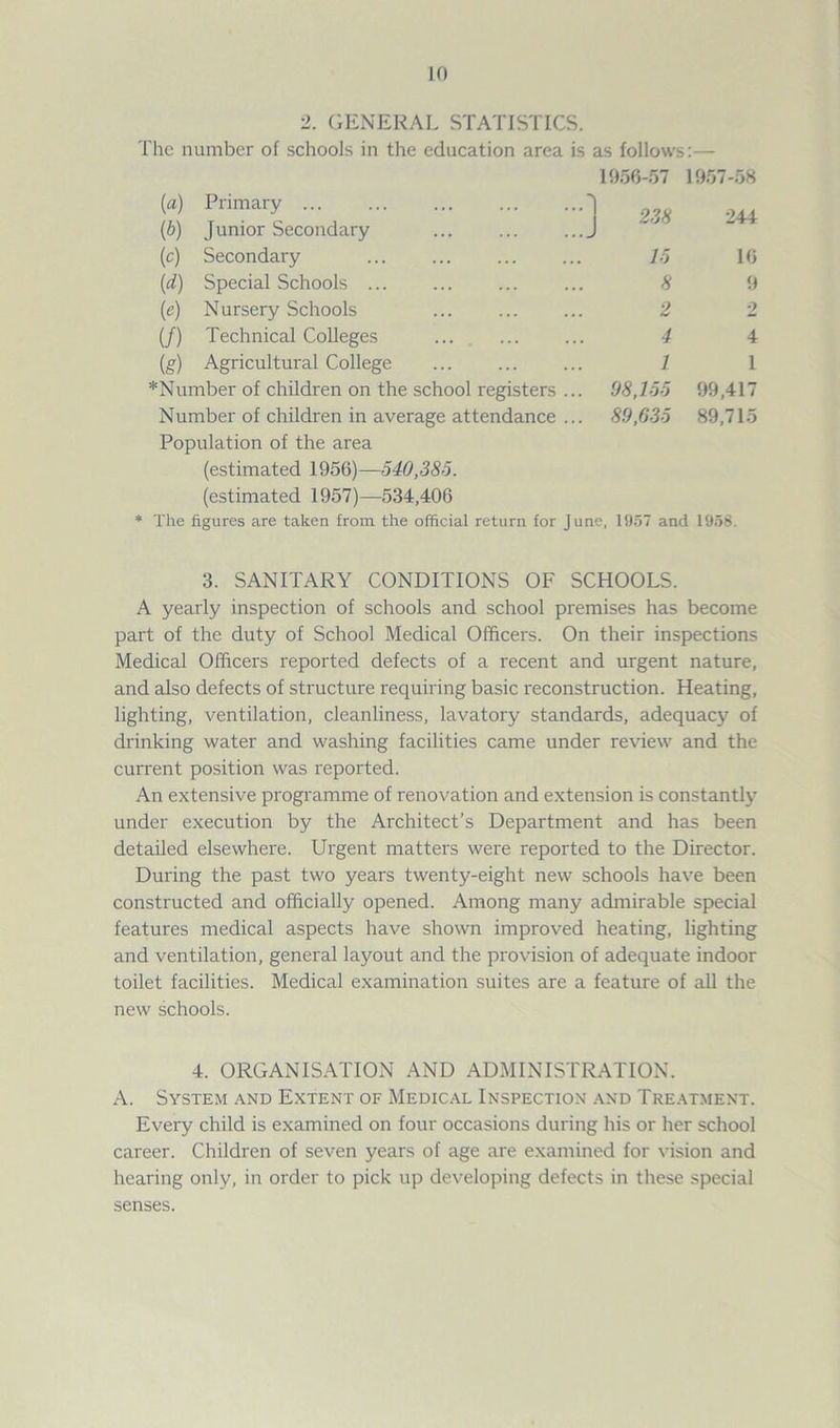 2. GENERAL STATISTICS. The number of schools in the education area is as follows:— 1956-57 (а) Primary 1 (б) Junior Secondary ... ... J (c) Secondary 15 (d) Special Schools ... ... ... ... 8 (e) Nursery Schools ... ... ... 2 (/) Technical Colleges ... ... ... 4 (g) Agricultural College ... ... ... 1 *Number of children on the school registers ... 98,155 Number of children in average attendance ... 89,635 Population of the area (estimated 1956)—540,385. (estimated 1957)—534,406 1957-58 244 16 9 2 4 1 99,417 89,715 * The figures are taken from the official return for June, 1957 and 1958. 3. SANITARY CONDITIONS OF SCHOOLS. A yearly inspection of schools and school premises has become part of the duty of School Medical Officers. On their inspections Medical Officers reported defects of a recent and urgent nature, and also defects of structure requiring basic reconstruction. Heating, lighting, ventilation, cleanliness, lavatory standards, adequacy of drinking water and washing facilities came under review and the current position was reported. An extensive programme of renovation and extension is constantly under execution by the Architect’s Department and has been detailed elsewhere. Urgent matters were reported to the Director. During the past two years twenty-eight new schools have been constructed and officially opened. Among many admirable special features medical aspects have shown improved heating, lighting and ventilation, general layout and the provision of adequate indoor toilet facilities. Medical examination suites are a feature of all the new schools. 4. ORGANISATION AND ADMINISTRATION. A. System and Extent of Medical Inspection and Treatment. Every child is examined on four occasions during his or her school career. Children of seven years of age are examined for vision and hearing only, in order to pick up developing defects in these special senses.