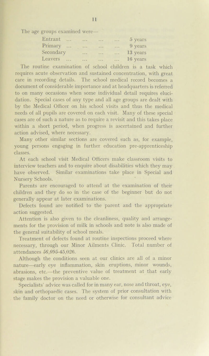 The age groups examined were— Entrant ... 5 years Primary ... 9 years Secondary 13 years Leavers 16 years The routine examination of school children is a task which requires acute observation and sustained concentration, with great care in recording details. The school medical record becomes a document of considerable importance and at headquarters is referred to on many occasions when some individual detail requires eluci- dation. Special cases of any type and all age groups are dealt with by the Medical Officer on his school visits and thus the medical needs of all pupils are covered on each visit. Many of these special cases are of such a nature as to require a revisit and this takes place within a short period, when progress is ascertained and further action advised, where necessary. Many other similar sections are covered such as, for example, young persons engaging in further education pre-apprenticeship classes. At each school visit Medical Officers make classroom visits to interview teachers and to enquire about disabilities which they may have observed. Similar examinations take place in Special and Nursery Schools. Parents are encouraged to attend at the examination of their children and they do so in the case of the beginner but do not generally appear at later examinations. Defects found are notified to the parent and the appropriate action suggested. Attention is also given to the cleanliness, quality and arrange- ments for the provision of milk in schools and note is also made of the general suitability of school meals. Treatment of defects found at routine inspections proceed where necessary, through our Minor Ailments Clinic. Total number of attendances 56,095-45,026. Although the conditions seen at our clinics are all of a minor nature—early eye inflammation, skin eruptions, minor wounds, abrasions, etc.—the preventive value of treatment at that early stage makes the provision a valuable one. Specialists' advice was called for in many ear, nose and throat, eye, skin and orthopaedic cases. The system of prior consultation with the family doctor on the need or otherwise for consultant advice