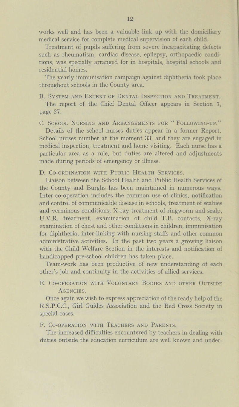works well and has been a valuable link up with the domiciliary medical service for complete medical supervision of each child. Treatment of pupils suffering from severe incapacitating defects such as rheumatism, cardiac disease, epilepsy, orthopaedic condi- tions, was specially arranged for in hospitals, hospital schooLs and residential homes. The yearly immunisation campaign against diphtheria took place throughout schools in the County area. B. System and Extent of Dental Inspection and Treatment. The report of the Chief Dental Officer appears in Section 7, page 27. C. School Nursing and Arrangements for “ Following-up.” Details of the school nurses duties appear in a former Report. School nurses number at the moment 33, and they are engaged in medical inspection, treatment and home visiting. Each nurse has a particular area as a rule, but duties are altered and adjustments made during periods of emergency or illness. D. Co-ordination with Public Health Services. Liaison between the School Health and Public Health Sendees of the County and Burghs has been maintained in numerous ways. Inter-co-operation includes the common use of clinics, notification and control of communicable disease in schools, treatment of scabies and verminous conditions, X-ray treatment of ringworm and scalp, U.V.R. treatment, examination of child T.B. contacts, X-ray examination of chest and other conditions in children, immunisation for diphtheria, inter-linking with nursing staffs and other common administrative activities. In the past two years a growing liaison with the Child Welfare Section in the interests and notification of handicapped pre-school children has taken place. Team-work has been productive of new understanding of each other’s job and continuity in the activities of allied services. E. Co-operation with Voluntary Bodies and other Outside Agencies. Once again we wish to express appreciation of the ready help of the R.S.P.C.C., Girl Guides Association and the Red Cross Society in special cases. F. Co-operation with Teachers and Parents. The increased difficulties encountered by teachers in dealing with duties outside the education curriculum are well known and under-
