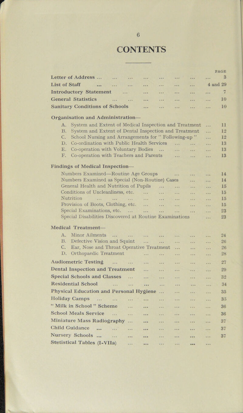 r 6 CONTENTS PAGE Letter of Address ... ... ... ... ... 3 List of Staff ... ... ... 4 and 29 Introductory Statement ... ... 7 General Statistics ... ... ... 10 Sanitary Conditions of Schools ... 10 Organisation and Administration-—- A. System and Extent of Medical Inspection and Treatment ... 11 B. System and Extent of Dental Inspection and Treatment ... 12 C. School Nursing and Arrangements for  Following-up ” ... 12 D. Co-ordination with Public Health Services ... ... ... 13 E. Co-operation with Voluntary Bodies ... ... ... ... 13 F. Co-operation with Teachers and Parents ... 13 Findings of Medical Inspection— Numbers Examined—Routine Age Groups ... ... ... 14 Numbers Examined as Special (Non-Routine) Cases ... ... 14 General Health and Nutrition of Pupils ... ... ... ... 15 Conditions of Uncleanliness, etc. ... ... ... ... ... 15 Nutrition ... ... ... ... ... ... ... ... 15 Provision of Boots, Clothing, etc. ... ... ... 15 Special Examinations, etc. ... ... ... ... ... ... 23 Special Disabilities Discovered at Routine Examinations ... 23 Medical Treatment— A. Minor Ailments ... ... ... ... ... ... ... 24 B. Defective Vision and Squint ... ... ... 26 C. Ear, Nose and Throat Operative Treatment ... ... ... 26 D. Orthopaedic Treatment ... ... ... ... ... 28 Audiometric Testing 27 Dental Inspection and Treatment ... ... ... ... ... 29 Special Schools and Classes ... ... ... ... ... ... 32 Residential School ... ... ... ... ... ... ... 34 Physical Education and Personal Hygiene ... ... 35 Holiday Camps ... ... ... ... ... ... ... ... 3.5 “ Milk in School ” Scheme ... ... ... ... 36 School Meals Service ... ... ... ... ... ... ... 36 Miniature Mass Radiography ... ... 37 Child Guidance 37 Nursery Schools 37 Statistical Tables (I-VIIa)