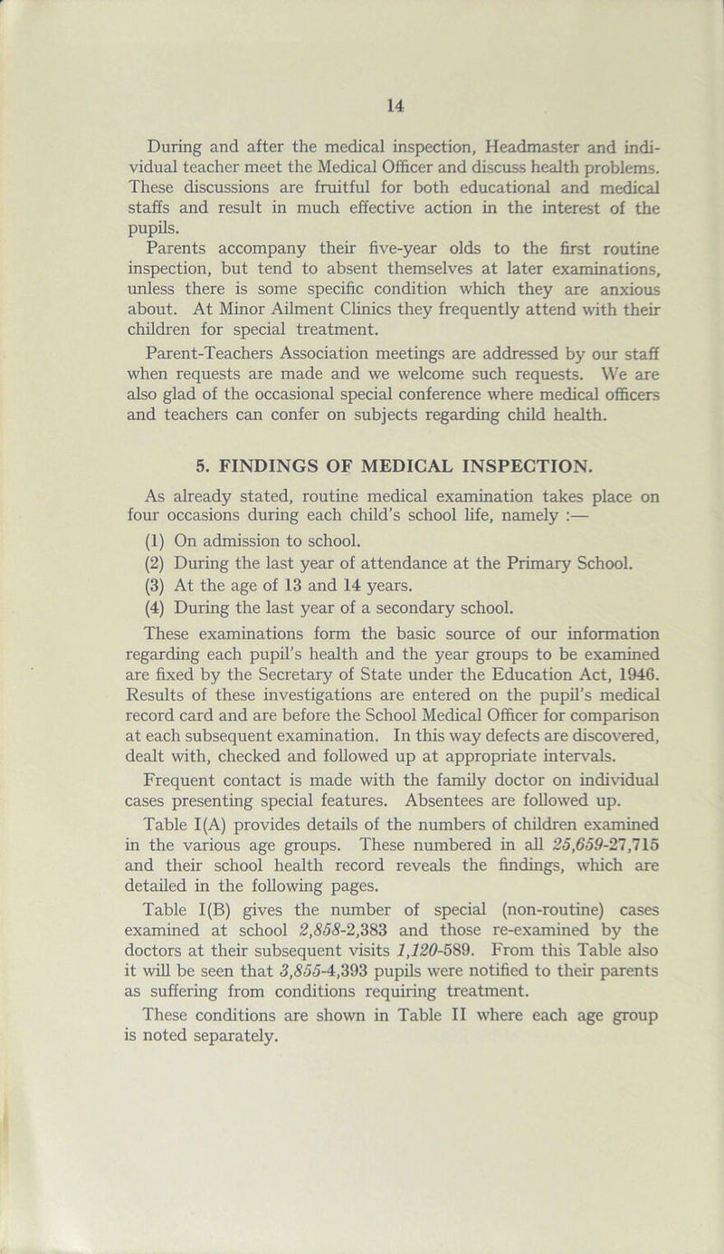 During and after the medical inspection, Headmaster and indi- vidual teacher meet the Medical Officer and discuss health problems. These discussions are fruitful for both educational and medical staffs and result in much effective action in the interest of the pupils. Parents accompany their five-year olds to the first routine inspection, but tend to absent themselves at later examinations, unless there is some specific condition which they are anxious about. At Minor Ailment Clinics they frequently attend with their children for special treatment. Parent-Teachers Association meetings are addressed by our staff when requests are made and we welcome such requests. We are also glad of the occasional special conference where medical officers and teachers can confer on subjects regarding child health. 5. FINDINGS OF MEDICAL INSPECTION. As already stated, routine medical examination takes place on four occasions during each child’s school life, namely :— (1) On admission to school. (2) During the last year of attendance at the Primary School. (3) At the age of 13 and 14 years. (4) During the last year of a secondary school. These examinations form the basic source of our information regarding each pupil’s health and the year groups to be examined are fixed by the Secretary of State under the Education Act, 1946. Results of these investigations are entered on the pupil’s medical record card and are before the School Medical Officer for comparison at each subsequent examination. In this way defects are discovered, dealt with, checked and followed up at appropriate intervals. Frequent contact is made with the family doctor on individual cases presenting special features. Absentees are followed up. Table 1(A) provides details of the numbers of children examined in the various age groups. These numbered in all 25,659-27,715 and their school health record reveals the findings, which are detailed in the following pages. Table 1(B) gives the number of special (non-routine) cases examined at school 2,555-2,383 and those re-examined by the doctors at their subsequent visits 1,120-589. From this Table also it will be seen that 5,555-4,393 pupils were notified to their parents as suffering from conditions requiring treatment. These conditions are shown in Table II where each age group is noted separately.
