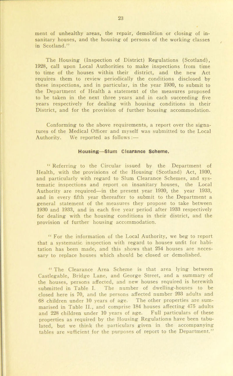 ment of unhealthy areas, the repair, demolition or closing: of in- sanitary houses, and the housing- of persons of the working- classes in Scotland.” The Housing: (Inspection of District) Regulations (Scotland), 1928, call upon Local Authorities to make inspections from time to time of the houses within their district, and the new Act requires them to review periodically the conditions disclosed by these inspections, and in particular, in the year 1930, to submit to the Department of Health a statement of the measures proposed to be taken in the next three years and in each succeeding five years respectively for dealing with housing conditions in their District, and for the provision of further housing accommodation. Conforming to the above requirements, a report over the signa- tures of the Medical Officer and myself was submitted to the Local Authority. We reported as follows :— Housing—Slum Clearance Scheme. “ Referring to the Circular issued by the Department of Health, w'ith the provisions of the Housing (Scotland) Act, 1930, and particularly with regard to Slum Clearance Schemes, and sys- tematic inspections and report on insanitary houses, the Local Authority are required—in the present year 1930, the year 1933, and in every fifth year thereafter to submit to the Department a general statement of the measures they propose to take between 1930 and 1933, and in each five year period after 1933 respectively for dealing with the housing conditions in their district, and the provision of further housing accommodation. “ For the information of the Local Authority, we beg to report that a systematic inspection with regard to houses unfit for habi- tation has been made, and this shows that 254 houses are neces- sary to replace houses which should be closed or demolished. “ The Clearance Area Scheme is that area lying between Castlegable, Bridge Lane, and George Street, and a summary of the houses, persons affected, and new houses required is herewith submitted in Table I. The number of dwelling-houses to be closed here is 70, and the persons affected number 203 adults and 68 children under 10 years of age. The other properties are sum- marised in Table II., and comprise 184 houses affecting 475 adults and 228 children under 10 years of age. Full particulars of these properties as required by the Housing Regulations have been tabu- lated, but we think the particulars given in the accompanying tables are sufficient for the purposes of report to the Department.”