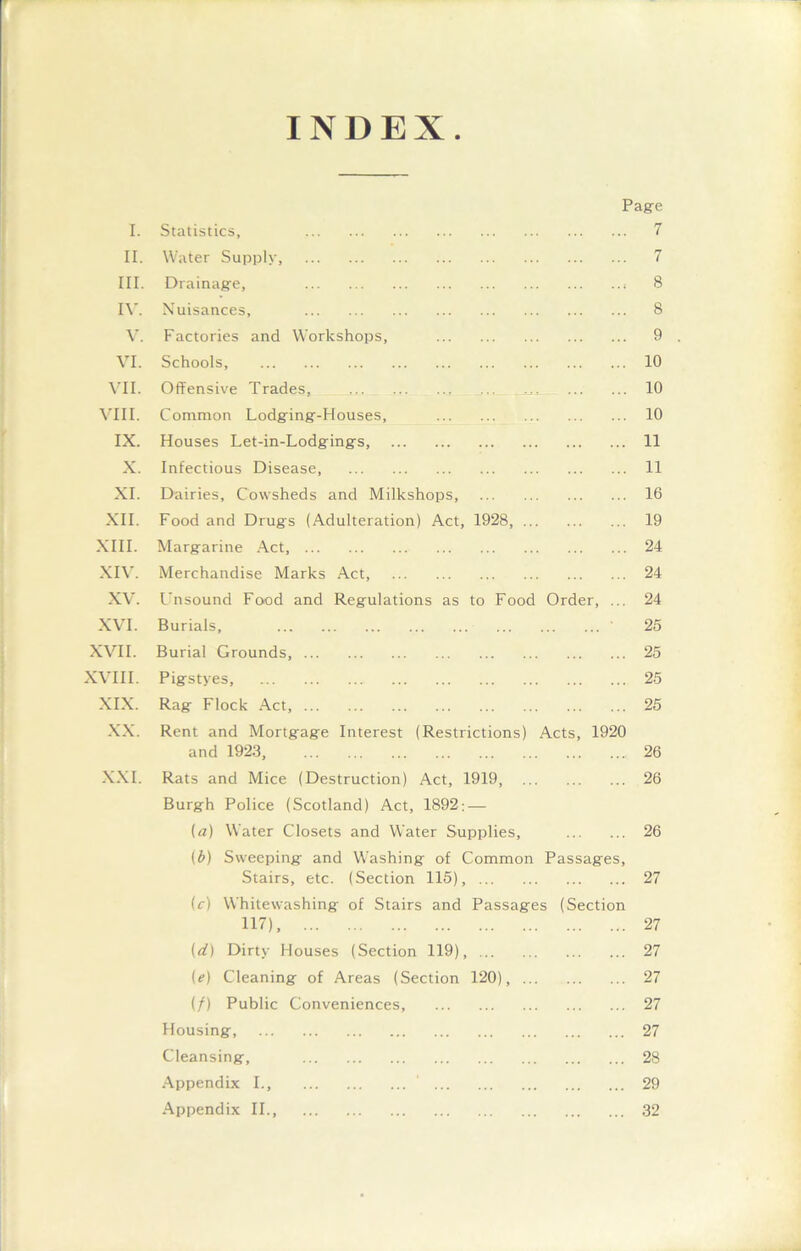 INDEX. Page I. Statistics, 7 II. Water Supply, 7 III. Drainage, 8 IV. Nuisances, 8 V. Factories and Workshops, 9 . VI. Schools 10 VII. Offensive Trades, 10 VIII. Common Lodging-Houses, 10 IX. Houses Let-in-Lodgings, 11 X. Infectious Disease, 11 XI. Dairies, Cowsheds and Milkshops, 16 XII. Food and Drugs (Adulteration) Act, 1928, 19 XIII. Margarine Act, 24 XIV. Merchandise Marks Act, 24 XV. Unsound Food and Regulations as to Food Order, ... 24 XVI. Burials, 25 XVII. Burial Grounds, 25 XVIII. Pigstyes, 25 XIX. Rag Flock Act, 25 XX. Rent and Mortgage Interest (Restrictions) Acts, 1920 and 1923, 26 XXI. Rats and Mice (Destruction) Act, 1919, 26 Burgh Police (Scotland) Act, 1892: — (a) Water Closets and Water Supplies, 26 (£) Sweeping and Washing of Common Passages, Stairs, etc. (Section 115), 27 (c) Whitewashing of Stairs and Passages (Section 117), 27 {d) Dirty Houses (Section 119), 27 (e) Cleaning of Areas (Section 120), 27 (/) Public Conveniences, 27 Housing, 27 Cleansing, 28 Appendix I., 29 Appendix II., 32