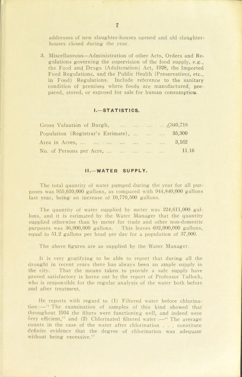 addresses of new slaughter-houses opened and old slaughter- houses closed during the year. 3. Miscellaneous—Administration of other Acts, Orders and Re- gulations governing the supervision of the food supply, e.g., the Food and Drugs (Adulteration) Act, 1928, the Imported Food Regulations, and the Public Health (Preservatives, etc., in Food) Regulations. Include reference to the sanitary condition of premises where foods are manufactured, pre- pared, stored, or exposed for sale for human consumption. I.—STATISTICS. Gross Valuation of Burgh, £340,718 Population (Registrar’s Estimate), ... 35,300 Atea in Acres, 3,162 No. of Persons per Acre, 11.16 II.—WATER SUPPLY. The total quantity of water pumped during- the year for all pur- poses was 955,610,000 gallons, as compared with 944,840,000 gallons last year, being an increase of 10,770,500 gallons. The quantity of water supplied by meter was 224,611,000 gal- lons, and it is estimated by the Water Manager that the quantity supplied otherwise than by meter for trade and other non-domestic purposes was 36,000,000 gallons. This leaves 692,000,000 gallons, equal to 51.2 gallons per head per day for a population of 37,000. The above figures are as supplied by the Water Manager. It is very gratifying to be able to report that during all the drought in recent years there has always been an ample supply in the city. That the means taken to provide a safe supply have proved satisfactory is borne out by the report of Professor Tulloch, who is responsible for the regular analysis of the water both before and after treatment. He reports with regard to (1) Filtered water before chlorina- tion:—“The examination of samples of this kind showed that throughout 1934 the filters were functioning well, and indeed were very efficient,” and (2) Chlorinated filtered water :—“ The average counts in the case of the water after chlorination . . . constitute definite evidence that the degree of chlorination was adequate without being excessive.”