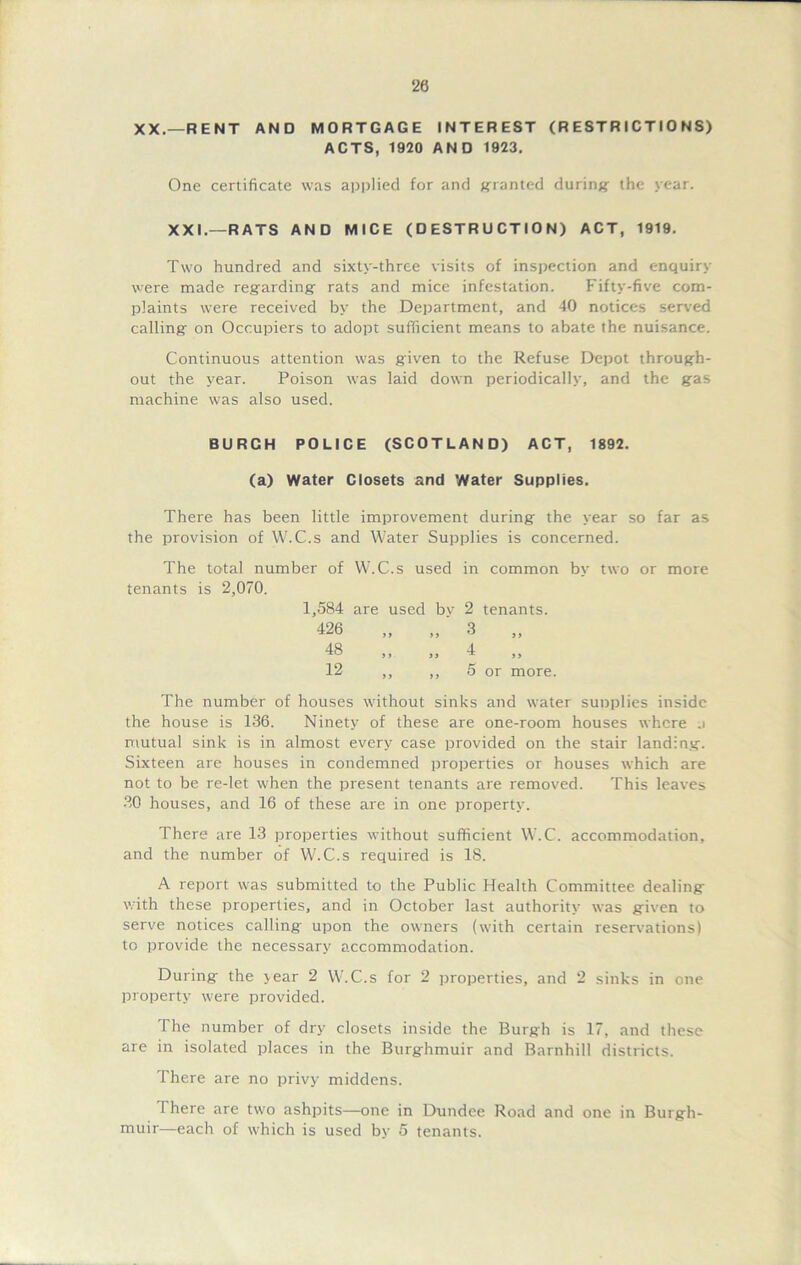 20 XX.—RENT AND MORTGAGE INTEREST (RESTRICTIONS) ACTS, 1920 AND 1923. One certificate was applied for and granted during the year. XXI.—RATS AND MICE (DESTRUCTION) ACT, 1919. Two hundred and sixty-three visits of inspection and enquiry were made regarding rats and mice infestation. Fifty-five com- plaints were received by the Department, and 40 notices served calling on Occupiers to adopt sufficient means to abate the nuisance. Continuous attention was given to the Refuse Depot through- out the year. Poison was laid down periodically, and the gas machine was also used. BURCH POLICE (SCOTLAND) ACT, 1892. (a) Water Closets and Water Supplies. There has been little improvement during the year so far as the provision of W.C.s and Water Supplies is concerned. The total number of W.C.s used in common by two or more tenants is 2,070. 1,584 are used bv 2 tenants. 426 „ „ 3 „ 48 ,, ,, 4 ,, 12 ,, ,, 5 or more. The number of houses without sinks and water supplies inside the house is 136. Ninety of these are one-room houses where j mutual sink is in almost every case provided on the stair landing. Sixteen are houses in condemned properties or houses which are not to be re-let when the present tenants are removed. This leaves 30 houses, and 16 of these are in one property. There are 13 properties without sufficient W.C. accommodation, and the number of W.C.s required is 18. A report was submitted to the Public Health Committee dealing with these properties, and in October last authority was given to serve notices calling upon the owners (with certain reservations) to provide the necessary accommodation. During the year 2 W.C.s for 2 properties, and 2 sinks in one property were provided. The number of dry closets inside the Burgh is 17, and these are in isolated places in the Burghmuir and Barnhill districts. There are no privy middens. 1 here are two ashpits—one in Dundee Road and one in Burgh- muir—each of which is used by 5 tenants.