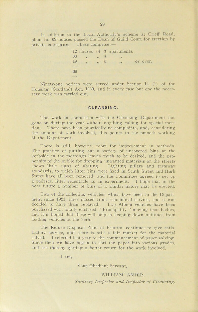 In addition to the Local Authority’s scheme at Crieff Road, plans for 69 houses passed the Dean of Guild Court for erection by private enterprise. These comprise: — 12 houses of 3 apartments. 38 »> 4 >> 19 > J 5 ,, or over. 69 Ninety-one notices were served under Section 14 (1) of the Housing- (Scotland) Act, 1930, and in every case but one the neces- sary work was carried out. CLEANSING. The work in connection with the Cleansing Department has gone on during the year without anything calling for special men- tion. There have been practically no complaints, and, considering the amount of work involved, this points to the smooth working of the Department. There is still, however, room for improvement in methods. The practice of putting out a variety of uncovered bins at the kerbside in the mornings leaves much to be desired, and the pro- pensity of the public for dropping unwanted materials on the streets shows little signs of abating'. Lighting pillars and tramway standards, to which litter bins were fixed in South Street and High Street have all been removed, and the Committee agreed to set up a pedestal litter receptacle as an experiment. I hope that in the near future a number of bins of a similar nature may be erected. Two of the collecting vehicles, which have been in the Depart- ment since 1921, have passed from economical service, and it was decided to have them replaced. Two Albion vehicles have been purchased with totally enclosed “ Principality ” moving door bodies, and it is hoped that these will help in keeping down nuisance from loading vehicles at the kerb. The Refuse Disposal Plant at Friarton continues to give satis- factory service, and there is still a fair market for the material salved. I referred last year to the commencement of paper salving. Since then we have begun to sort the paper into various grades, and are thereby getting a better return for the work involved. I am, Your Obedient Servant, WILLIAM ASHER, Sanitary Inspector and Inspector of Cleansing.