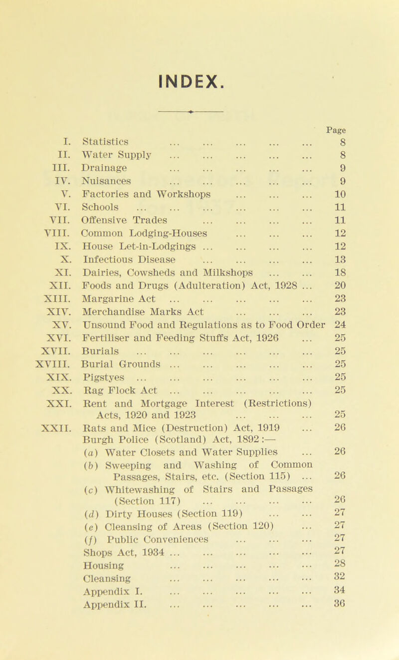 INDEX Page I. Statistics , , 8 II. Water Supply . . 8 III. Drainage . . 9 IV. Nuisances . , 9 V. Factories and Workshops 10 VI. Schools . . 11 VII. Offensive Trades 11 VIII. Common Lodging-Houses 12 IX. House Let-in-Lodgings ... 12 X. Infectious Disease 13 XI. Dairies, Cowsheds and Milkshops 18 XII. Foods and Drugs (Adulteration) Act, 1928 20 XIII. Margarine Act 23 XIV. Merchandise Marks Act 23 XV. Unsound Food and Regulations as to Food Order 24 XVI. Fertiliser and Feeding Stuffs Act, 1926 25 XVII. Burials 25 XVIII. Burial Grounds 25 XIX. Pigstyes 25 XX. Rag Flock Act 25 XXI. Rent and Mortgage Interest (Restrictions) Acts, 1920 and 1923 25 XXII. Rats and Mice (Destruction) Act, 1919 Burgh Police (Scotland) Act, 1892:— •• 26 (a) Water Closets and Water Supplies (b) Sweeping and Washing of Common 26 Passages, Stairs, etc. (Section 115) ... (c) Whitewashing of Stairs and Passages 26 (Section 117) 26 (d) Dirty Houses (Section 119) 27 (e) Cleansing of Areas (Section 120) 27 (/) Public Conveniences 27 Shops Act, 1934 ... • • 27 Housing 28 Cleansing • • 32 Appendix I. • • 34 Appendix II •• 36