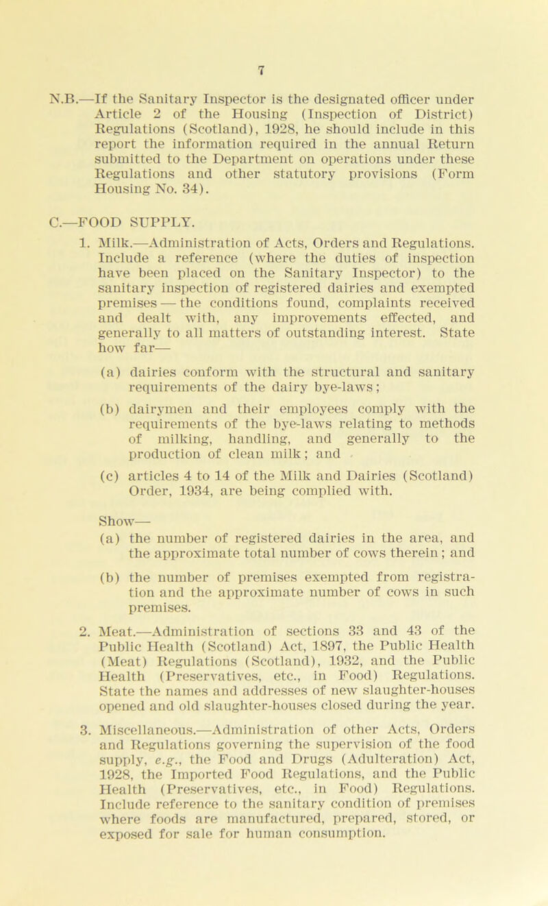 N.B.—If the Sanitary Inspector is the designated officer under Article 2 of the Housing (Inspection of District) Regulations (Scotland), 1928, he should include in this report the information required in the annual Return submitted to the Department on operations under these Regulations and other statutory provisions (Form Housing No. 34). C— FOOD SUPPLY. 1. Milk.—Administration of Acts, Orders and Regulations. Include a reference (where the duties of inspection have been placed on the Sanitary Inspector) to the sanitary inspection of registered dairies and exempted premises — the conditions found, complaints received and dealt with, any improvements effected, and generally to all matters of outstanding interest. State how far— (a) dairies conform with the structural and sanitary requirements of the dairy bye-laws; (b) dairymen and their employees comply with the requirements of the bye-laws relating to methods of milking, handling, and generally to the production of clean milk; and (c) articles 4 to 14 of the Milk and Dairies (Scotland) Order, 1934, are being complied with. Show— (a) the number of registered dairies in the area, and the approximate total number of cows therein; and (b) the number of premises exempted from registra- tion and the approximate number of cows in such premises. 2. Meat.—Administration of sections 33 and 43 of the Public Health (Scotland) Act, 1897, the Public Health (Meat) Regulations (Scotland), 1932, and the Public Health (Preservatives, etc., in Food) Regulations. State the names and addresses of new slaughter-houses opened and old slaughter-houses closed during the year. 3. Miscellaneous.—Administration of other Acts, Orders and Regulations governing the supervision of the food supply, e.g., the Food and Drugs (Adulteration) Act, 1928, the Imported Food Regulations, and the Public Health (Preservatives, etc., in Food) Regulations. Include reference to the sanitary condition of premises where foods are manufactured, prepared, stored, or exposed for sale for human consumption.