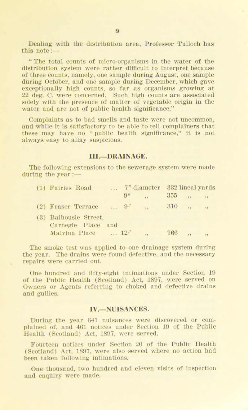 Dealing with the distribution area, Professor Tulloch has this note:— “ The total counts of micro-organisms in the water of the distribution system were rather difficult to interpret because of three counts, namely, one sample during August, one sample during October, and one sample during December, which gave exceptionally high counts, so far as organisms growing at 22 deg. C. were concerned. Such high counts are associated solely with the presence of matter of vegetable origin in the water and are not of public health significance.” Complaints as to bad smells and taste were not uncommon, and while it is satisfactory to be able to tell complainers that these may have no “ public health significance,” it is not always easy to allay suspicions. III.—DRAINAGE. The following extensions to the sewerage system were made during the year :— (1) Fairies Road 7 9 diameter »> 332 lineal yards 355 ,, ,, (2) Fraser Terrace 9 >> 310 „ (3) Balhousie Street, Carnegie Place and Malvina Place 12 >5 766 „ The smoke test was applied to one drainage system during the year. The drains were found defective, and the necessary repairs were carried out. One hundred and fifty-eight intimations under Section 19 of the Public Health (Scotland) Act, 1897, were served on Owners or Agents referring to choked and defective drains and gullies. IV.—NUISANCES. During the year 041 nuisances were discovered or com- plained of, and 461 notices under Section 19 of the Public Health (Scotland) Act, 1897, were served. Fourteen notices under Section 20 of the Public Health (Scotland) Act, 1897, were also served where no action had been taken following intimations. One thousand, two hundred and eleven visits of inspection and enquiry were made.