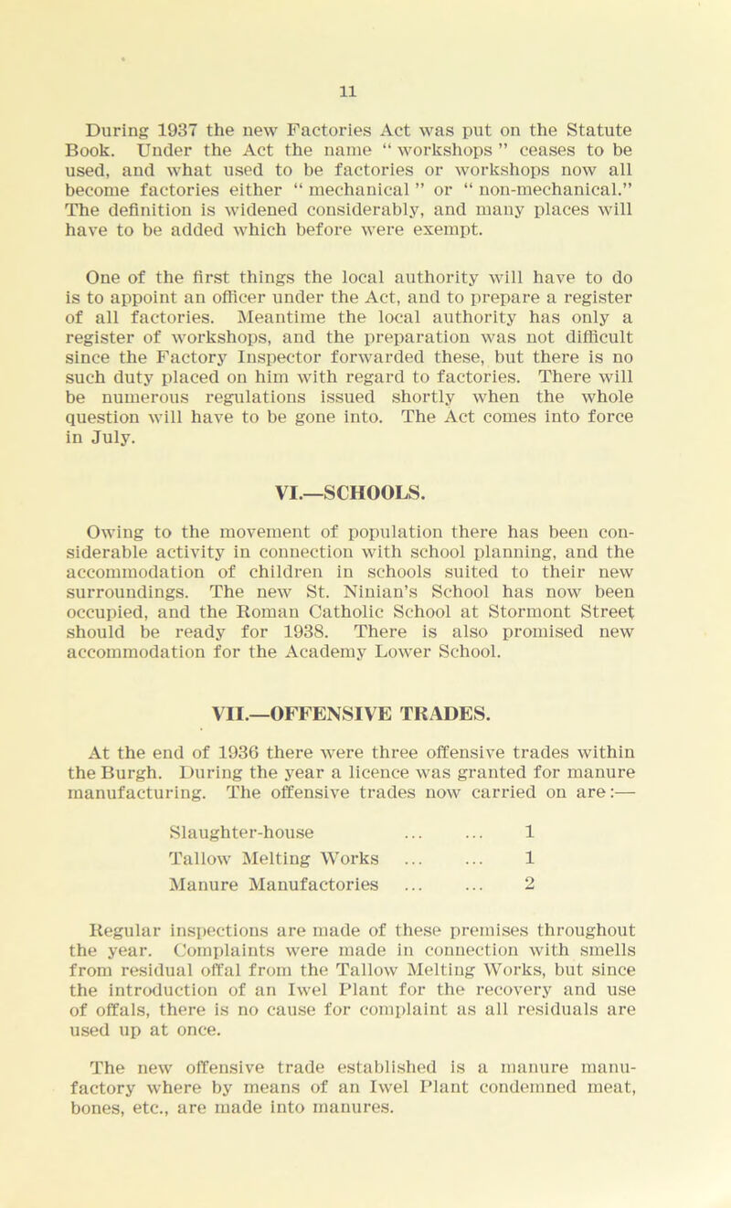 During 1937 the new Factories Act was put on the Statute Book. Under the Act the name “ workshops ” ceases to be used, and what used to be factories or workshops now all become factories either “ mechanical ” or “ non-mechanical.” The definition is widened considerably, and many places will have to be added which before were exempt. One of the first things the local authority will have to do is to appoint an officer under the Act, and to prepare a register of all factories. Meantime the local authority has only a register of workshops, and the preparation was not difficult since the Factory Inspector forwarded these, but there is no such duty placed on him with regard to factories. There will be numerous regulations issued shortly when the whole question will have to be gone into. The Act comes into force in July. Owing to the movement of population there has been con- siderable activity in connection with school planning, and the accommodation of children in schools suited to their new surroundings. The new St. Ninian’s School has now been occupied, and the Roman Catholic School at Stormont Street should be ready for 1938. There is also promised new accommodation for the Academy Lower School. At the end of 1936 there were three offensive trades within the Burgh. During the year a licence was granted for manure manufacturing. The offensive trades now carried on are:— Regular inspections are made of these premises throughout the year. Complaints were made in connection with smells from residual offal from the Tallow Melting Works, but since the introduction of an Iwel Plant for the recovery and use of offals, there is no cause for complaint as all residuals are used up at once. The new offensive trade established is a manure manu- factory where by means of an Iwel Plant condemned meat, bones, etc., are made into manures. VI.—SCHOOLS. VII.—OFFENSIVE TRADES. Slaughter-house Tallow Melting Works Manure Manufactories 1 1 2