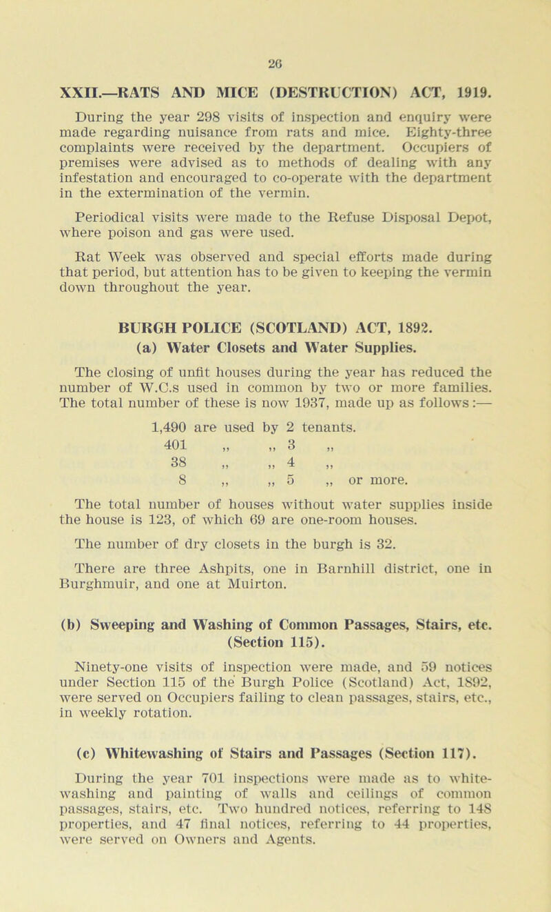 20 XXII.—RATS AND MICE (DESTRUCTION) ACT, 1919. During the year 298 visits of inspection and enquiry were made regarding nuisance from rats and mice. Eighty-three complaints were received by the department. Occupiers of premises were advised as to methods of dealing with any infestation and encouraged to co-operate with the department in the extermination of the vermin. Periodical visits were made to the Refuse Disposal Depot, where poison and gas were used. Rat Week was observed and special efforts made during that period, but attention has to be given to keeping the vermin down throughout the year. BURGH POLICE (SCOTLAND) ACT, 1892. (a) Water Closets and W’ater Supplies. The closing of unfit houses during the year has reduced the number of W.C.s used in common by two or more families. The total number of these is now 1937, made up as follows:— 1,490 are used by 2 tenants. 401 „ „ 3 38 ,, ,, 4 ,, 8 „ „ 5 „ or more. The total number of houses without water supplies inside the house is 123, of which 69 are one-room houses. The number of dry closets in the burgh is 32. There are three Ashpits, one in Barnhill district, one in Burghmuir, and one at Muirton. (b) Sweeping and Washing of Common Passages, Stairs, etc. (Section 115). Ninety-one visits of inspection were made, and 59 notices under Section 115 of the Burgh Police (Scotland) Act, 1892, were served on Occupiers failing to clean passages, stairs, etc., in weekly rotation. (c) Whitewashing of Stairs and Passages (Section 117). During the year 701 inspections were made as to white- washing and painting of walls and ceilings of common passages, stairs, etc. Two hundred notices, referring to 148 properties, and 47 final notices, referring to 44 properties, were served on Owners and Agents.