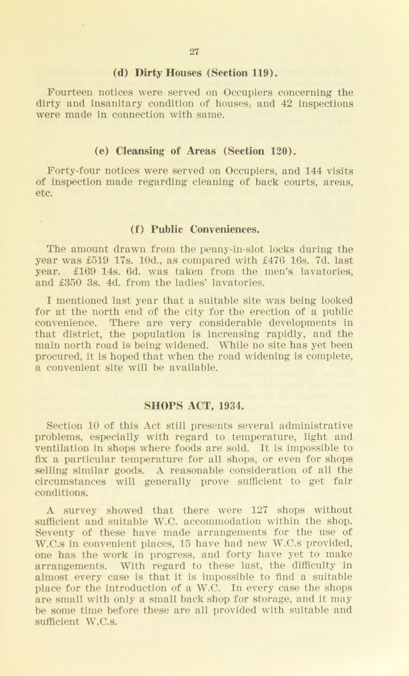 (d) Dirty Houses (Section 119). Fourteen notices were served on Occupiers concerning the dirty and insanitary condition of houses,- and 42 inspections were made in connection with same. (e) Cleansing of Areas (Section 120). Forty-four notices were served on Occupiers, and 144 visits of inspection made regarding cleaning of back courts, areas, etc. (f) Public Conveniences. The amount drawn from the penny-in-slot locks during the year was £519 17s. 10d., as compared with £470 16s. 7d. last year. £169 14s. 6d. was taken from the men’s lavatories, and £350 3s. 4d. from the ladies’ lavatories. I mentioned last year that a suitable site was being looked for at the north end of the city for the erection of a public convenience. There are very considerable developments in that district, the population is increasing rapidly, and the main north road is being widened. While no site has yet been procured, it is hoped that when the road widening is complete, a convenient site will be available. SHOPS ACT, 1934. Section 10 of this Act still presents several administrative problems, especially with regard to temperature, light and ventilation in shops where foods are sold. It is impossible to fix a particular temperature for all shops, or even for shops selling similar goods. A reasonable consideration of all the circumstances will generally prove sufficient to get fair conditions. A survey showed that there were 127 shops without sufficient and suitable W.C. accommodation within the shop. Seventy of these have made arrangements for the use of W.C.s in convenient places, 15 have had new W.C.s provided, one has the work in progress, and forty have yet to make arrangements. With regard to these last, the difficulty in almost every case is that it is impossible to find a suitable place for the introduction of a W.C. In every case the shops are small with only a small back shop for storage, and it may be some time before these are all provided with suitable and sufficient W.C.s.