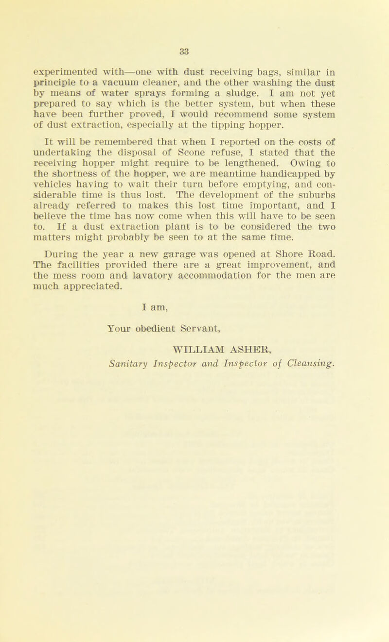 experimented with—one with dust receiving bags, similar in principle to a vacuum cleaner, and the other washing the dust by means of water sprays forming a sludge. I am not yet prepared to say which is the better system, but when these have been further proved, I would recommend some system of dust extraction, especially at the tipping hopper. It will be remembered that when I reported on the costs of undertaking the disposal of Scone refuse, I stated that the receiving hopper might require to be lengthened. Owing to the shortness of the hopper, we are meantime handicapped by vehicles having to wait their turn before emptying, and con- siderable time is thus lost. The development of the suburbs already referred to makes this lost time important, and I believe the time has now come when this will have to be seen to. If a dust extraction plant is to be considered the two matters might probably be seen to at the same time. During the year a new garage was opened at Shore Road. The facilities provided there are a great improvement, and the mess room and lavatory accommodation for the men are much appreciated. I am, Your obedient Servant, WILLIAM ASHER, Sanitary Inspector and Inspector of Cleansing.